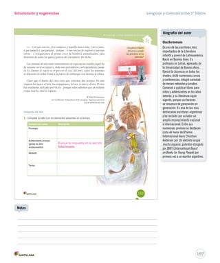 Solucionario y sugerencias 
Comprender y analizar características del cuento 
—... Con que esto no, y eso tampoco, y aquello nunca mmááss,, yy nnoo eess jjuussttoo,, 
yy qquuee ppaattaattíínn yy qquuee ppaattaattáánn...... ppoorrqquuee...... oo nnooss eennvvííaann ddee rreeggrreessoo aa nnuueessttrraass 
sseellvvaass...... oo iinnaauugguurraammooss eell pprriimmeerr cciirrccoo ddee hhoommbbrreess aanniimmaalliizzaaddooss,, ppaarraa 
diversión de todos los gatos y perros del vecindario. He dicho. 
LLaass ccáámmaarraass ddee tteelleevviissiióónn ttrraannssmmiittiieerroonn uunn eessppeeccttááccuulloo iinnssóólliittoo aaqquueell ffiinn 
ddee sseemmaannaa:: eenn eell aaeerrooppuueerrttoo,, ccaaddaa uunnoo ppoorrttaannddoo ssuu ccoorrrreessppoonnddiieennttee ppaassaajjee 
eenn llooss ddiieenntteess ((oo ssuujjeettoo eenn eell ppiiccoo eenn eell ccaassoo ddeell lloorroo)),, ttooddooss llooss aanniimmaalleess 
ssee uubbiiccaarroonn eenn oorrddeenn ffrreennttee aa llaa ppuueerrttaa ddee eemmbbaarrqquuee ccoonn ddeessttiinnoo aall ÁÁffrriiccaa.. 
CCllaarroo qquuee eell dduueeññoo ddeell cciirrccoo ttuuvvoo qquuee ccoonnttrraattaarr ddooss aavviioonneess:: EEnn uunnoo 
vviiaajjaarroonn llooss ttiiggrreess,, eell lleeóónn,, llooss oorraanngguuttaanneess,, llaa ffooccaa,, eell oossiittoo yy eell lloorroo.. EEll oottrroo 
fffuuueee tttoootttaaalllmmmeeennnttteee uuutttiiillliiizzzaaadddooo pppooorrr VVVíííccctttooorrr......... pppooorrrqqquuueee tttooodddooosss sssaaabbbeeemmmooosss qqquuueee uuunnn eeellleeefffaaannnttteee 
ocupa mucho, mucho espacio... 
© EEllssaa BBoorrnneemmaannnn 
cc//oo GGuuiilllleerrmmoo SScchhaavveellssoonn  AAssoocciiaaddooss,, AAggeenncciiaa LLiitteerraarriiaa 
wwwwww..sscchhaavveellzzoonn..ccoomm 
¿Accederá el dueño 
del circo a cumplir 
las peticiones de los 
animales? 
Después de leer 
1. Completa la tabla con los elementos presentes en la lectura: 
Elemento del cuento Descripción 
Personajes 
Acontecimiento principal 
(genera los otros 
acontecimientos) 
Ambiente 
Tiempo 
157 
Busque la respuesta en la sección 
Solucionario. 
Lenguaje y Comunicación 5º básico 
187 
Notas 
Biografía del autor 
Elsa Bornemann 
Es una de las escritoras más 
importantes de la Literatura 
infantil y juvenil de Latinoamérica. 
Nació en Buenos Aires. Es 
profesora en Letras, egresada de 
la Universidad de Buenos Aires. 
Ejerció la docencia en todos los 
niveles, dictó numerosos cursos 
y conferencias, integró variedad 
de mesas redondas y jurados. 
Comenzó a publicar libros para 
niños y adolescentes en los años 
setenta, y su literatura sigue 
vigente, porque sus lectores 
se renuevan de generación en 
generación. Es una de las más 
destacadas escritoras argentinas 
y ha recibido por su labor un 
amplio reconocimiento nacional 
e internacional. Entre sus 
numerosos premios se destacan: 
Lista de honor del Premio 
Internacional Hans Christian 
Andersen por Un elefante ocupa 
mucho espacio, galardón otorgado 
por IBBY (International Board 
on Books for Young People) por 
primera vez a un escritor argentino. 
 