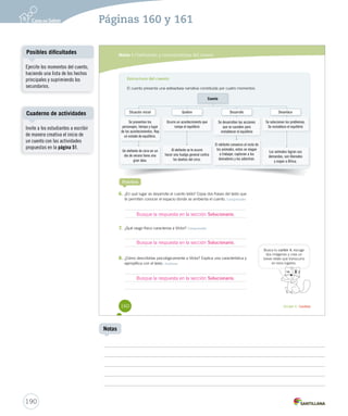 Páginas 160 y 161 
Módulo 1 / Definición y características del cuento 
Estructura del cuento 
El cuento presenta una estructura narrativa constituida por cuatro momentos: 
Situación inicial 
Practica 
Quiebre 
Desarrollo 
6. ¿En qué lugar se desarrolla el cuento leído? Copia dos frases del texto que 
te permiten conocer el espacio donde se ambienta el cuento. Comprender 
Busque la respuesta en la sección Solucionario. 
7. ¿Qué rasgo físico caracteriza a Víctor? Comprender 
Busque la respuesta en la sección Solucionario. 
8. ¿Cómo describirías psicológicamente a Víctor? Explica una característica y 
ejemplifica con el texto. Analizar 
Cuento 
Se presentan los 
personajes, tiempo y lugar 
de los acontecimientos. Hay 
un estado de equilibrio. 
Un elefante de circo en un 
día de verano tiene una 
gran idea. 
Ocurre un acontecimiento que 
rompe el equilibrio 
Al elefante se le ocurre 
hacer una huelga general contra 
los dueños del circo. 
Se desarrollan las acciones 
que se suceden para 
restablecer el equilibrio 
El elefante convence al resto de 
los animales, estos se niegan 
a trabajar, capturan a los 
domadores y los adiestran. 
Desenlace 
Se solucionan los problemas. 
Se restablece el equilibrio 
Los animales logran sus 
demandas, son liberados 
y viajan a África. 
Busca tu cartón 4, escoge 
dos imágenes y crea un 
breve relato que transcurra 
en esos lugares. 
Busque la respuesta en la sección Solucionario. 
160 Unidad 4 / Lectura 
Posibles dificultades 
Cuaderno de actividades 
190 
Notas 
Ejercite los momentos del cuento, 
haciendo una lista de los hechos 
principales y suprimiendo los 
secundarios. 
Invite a los estudiantes a escribir 
de manera creativa el inicio de 
un cuento con las actividades 
propuestas en la página 51. 
 