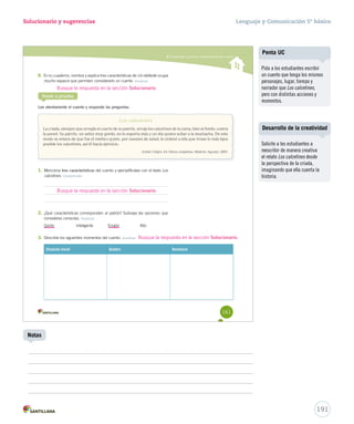 Solucionario y sugerencias 
9. En tu cuaderno, nombra y explica tres características de Un elefante ocupa 
mucho espacio que permiten c mmuucchhoo eessppaacciioo coonnssiiddeerraarrlloo uunn ccuueennttoo.. Analizar 
Busque la respuesta en la sección Solucionario. 
Ponte a prueba 
Lee atentamente el cuento y responde las preguntas. 
Los calcetines 
Comprender y analizar características del cuento 
La criada, siempre que arregla el cuarto de su patrón, arroja los calcetines de la cama, bien al fondo, contra 
la pared. Su patrón, un señor muy gordo, no lo soporta más y un día quiere echar a la muchacha. De este 
modo se entera de que fue el médico quien, por razones de salud, le ordenó a ella que tirase lo más lejos 
posible los calcetines, así él hacía ejercicio. 
Antón Chéjov. En Obras completas. Madrid: Aguilar, 2005. 
1. Menciona tres características del cuento y ejemplifícalas con el texto Los 
calcetines. Comprender 
2. ¿Qué características corresponden al patrón? Subraya las opciones que 
consideres correctas. Analizar 
Gordo Inteligente Enojón Alto 
3. Describe los siguientes momentos del cuento. Analizar 
Situación inicial Quiebre Desenlace 
161 
Busque la respuesta en la sección Solucionario. 
Lenguaje y Comunicación 5º básico 
Busque la respuesta en la sección Solucionario. 
Desarrollo de la creatividad 
191 
Notas 
Penta UC 
Pida a los estudiantes escribir 
un cuento que tenga los mismos 
personajes, lugar, tiempo y 
narrador que Los calcetines, 
pero con distintas acciones y 
momentos. 
Solicite a los estudiantes a 
reescribir de manera creativa 
el relato Los calcetines desde 
la perspectiva de la criada, 
imaginando que ella cuenta la 
historia. 
 