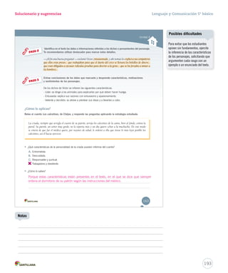 Solucionario y sugerencias 
Unidad 4 
Identifica en el texto los datos e informaciones referidos a los dichos o pensamientos del personaje. 
Te recomendamos utilizar destacador para marcar estos detalles. 
—¡Al fin una buena pregunta! ——eexxccllaammóó VVííccttoorr,, eeennntttuuusssiiiaaasssmmmaaadddooo,, yy aahhíí nnoommááss lleess eeexxxpppllliiicccóóó aaa sssuuusss cccooommmpppaaañññeeerrrooosss 
qquuee eellllooss eerraann pprreessooss...... qquuee ttrraabbaajjaabbaann ppaarraa qquuee eell dduueeññoo ddeell cciirrccoo ssee lllleennaarraa llooss bboollssiillllooss ddee ddiinneerroo...... 
qquuee eerraann oobblliiggaaddooss aa eejjeeccuuttaarr rriiddííccuullaass pprruueebbaass ppaarraa ddiivveerrttiirr aa llaa ggeennttee...... qquuee ssee llooss ffoorrzzaabbaa aa iimmiittaarr aa 
los hombres... 
PASO 2 
Extrae conclusiones de los datos que marcaste y desprende características, motivaciones 
y sentimientos de los personajes. 
DDee llooss ddiicchhooss ddee VVííccttoorr ssee iinnffiieerreenn llaass ssiigguuiieenntteess ccaarraacctteerrííssttiiccaass:: 
- Líder: se dirige a los animales para explicarles por qué deben hacer huelga. 
- Entusiasta: explica sus razones con entusiasmo y apasionamiento. 
- Valiente y decidido: se atreve a plantear sus ideas y a llevarlas a cabo. 
PASO 3 
¿Cómo lo aplicas? 
Relee el cuento Los calcetines, de Chéjov, y responde las preguntas aplicando la estrategia estudiada. 
La criada, siempre que arregla el cuarto de su patrón, arroja los calcetines de la cama, bien al fondo, contra la 
pared. Su patrón, un señor muy gordo, no lo soporta más y un día quiere echar a la muchacha. De este modo 
se entera de que fue el médico quien, por razones de salud, le ordenó a ella que tirase lo más lejos posible los 
calcetines, así él hacía ejercicio. 
• ¿Qué características de la personalidad de la criada pueden inferirse del cuento? 
A. Entrometida. 
B. Descuidada. 
C. Responsable y puntual. 
D. 
Trabajadora y obediente. 
• ¿Cómo lo sabes? 
Porque estas características están presentes en el texto, en el que se dice que siempre 
ordena el dormitorio de su patrón según las instrucciones del médico. 
163 
Lenguaje y Comunicación 5º básico 
193 
Notas 
Posibles dificultades 
Para evitar que los estudiantes 
opinen sin fundamentos, ejercite 
la inferencia de las características 
de los personajes, solicitando que 
argumenten cada rasgo con un 
ejemplo o un enunciado del texto. 
 