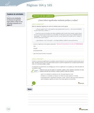 Páginas 164 y 165 
Rincón de las palabras 
¿Cómo inferir significados mediante prefijos y sufijos? 
¿Qué te preguntan? 
Relee los siguientes fragmentos del cuento Un elefante ocupa mucho espacio. 
164 
—¿De qué te quejas, Víctor? —interrumpió un osito, gritando desde su encierro—. ¿No son acaso los hombres 
los que nos dan techo y comida? (…) 
Los primeros rayos de sol picaban como abejas zumbadoras sobre las pieles de los animales cuando el dueño 
del circo se desperezó ante la ventana de su casa rodante. El calor parecía cortar el aire en iiinnnfffiiinnniiidddaaaddd ddee llíínneeaass 
anaranjadas... (Los animales nunca supieron si fue por eso que el dueño del circo pidió socorro y después se 
desmayó, apenas pisó el césped...). 
—¿Qué disparate es este? ¡A las jaulas! —y los látigos silbadores ondularon amenazadoramente. 
• ¿Cuál es el significado de las palabras destacadas? 
osito: 
infinidad: 
amenazadoramente: 
• ¿Qué hiciste para encontrar la respuesta? 
¿Cómo respondes? 
Cuando no conocemos el significado de una palabra, podemos deducirlo, tal como aprendimos anteriormente, por sus 
afijos. Hay afijos que tienen funciones determinadas y ayudan a modificar el significado de una palabra especificándolo. 
Estos son los llamados prefijos y sufijos. 
A continuación, te presentamos una estrategia para conocer el significado de una palabra por medio del análisis de 
sus prefijos o sufijos: 
Determina qué clase de palabra es (sustantivo, adjetivo, verbo, adverbio); relaciónala con otras 
palabras parecidas que conozcas y separa el prefijo o sufijo que contiene. 
– osito: es un sustantivo, se relaciona con oso. Se puede separar en os-ito. 
– infinidad: es un sustantivo, se relaciona con infinito. Se puede separar en in-finidad. 
– amenazadoramente, casualmente, fácilmente. El sufijo –mente se utiliza para formar adverbios a 
partir de adjetivos y significa de manera. Fácil-mente significa de manera fácil. 
PASO 1 
Busque la respuesta en la sección Solucionario. 
Cuaderno de actividades 
194 
Notas 
Ejercite con los estudiantes 
la inferencia de significado 
según prefijos y sufijos con las 
actividades propuestas en la 
página 47. 
 