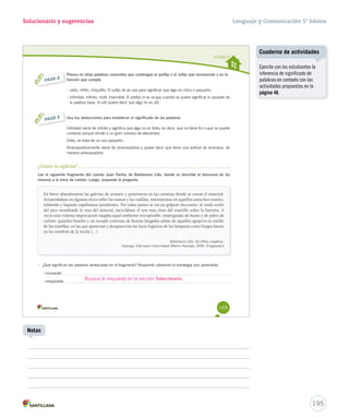 Solucionario y sugerencias 
Unidad 4 
Piensa en otras palabras conocidas que contengan el prefijo o el sufijo que reconociste y en la 
función que cumple. 
– osito, niñito, chiquitito. El sufijo ito se usa para significar q iittoo quuee aallggoo eess cchhiiccoo oo ppeeqquueeññoo.. 
– infinidad, infinito, inútil, inservible. El prefijo iiinnn ssee ooccuuppaa ccuuaannddoo ssee qquuiieerree ssiiggnniiffiiccaarr lloo ooppuueessttoo ddee 
la palabra base. In-útil quiere decir que algo no es útil. 
165 
PASO 2 
Usa tus deducciones para establecer el significado de las palabras. 
Infinidad viene de infinito y significa que algo no es finito, es decir, que no tiene fin o que no puede 
contarse porque remite a un gran número de elementos. 
Osito, se trata de un oso pequeño. 
Amenazadoramente viene de amenazadora y quiere decir que tiene una actitud de amenaza, de 
manera amenazadora. 
PASO 3 
¿Cómo lo aplicas? 
Lee el siguiente fragmento del cuento Juan Fariña, de Baldomero Lillo, donde se describe el descenso de los 
mineros a la mina de carbón. Luego, responde la pregunta. 
En breve abandonaron las galerías de arrastre y penetraron en las canteras donde se extrae el material. 
Arrastrándose en algunos sitios sobre las manos y las rodillas, internáronse en aquellos estrechos túneles, 
subiendo y bajando rapidísimas pendientes. Por todas partes se oía un golpear incesante: al ruido sordo 
del pico mordiendo la veta del mineral, mezclábase el son más claro del martillo sobre la barrena. A 
veces una violenta imprecación rasgaba aquel ambiente irrespirable, impregnado de humo y de polvo de 
carbón; quejidos hondos y un resople continuo de bestias fatigadas salían de aquellos agujeros en medio 
de las tinieblas, en las que aparecían y desaparecían las luces fugitivas de las lámparas como fuegos fatuos 
en las sombras de la noche (…). 
Baldomero Lillo. En Obras completas. 
Santiago: Ediciones Universidad Alberto Hurtado, 2008. (Fragmento) 
• ¿Qué significan las palabras destacadas en el fragmento? Responde utilizando la estrategia que aprendiste. 
– incesante: 
– irrespirable: Busque la respuesta en la sección Solucionario. 
Lenguaje y Comunicación 5º básico 
Cuaderno de actividades 
195 
Notas 
Ejercite con los estudiantes la 
inferencia de significado de 
palabras en contexto con las 
actividades propuestas en la 
página 46. 
 