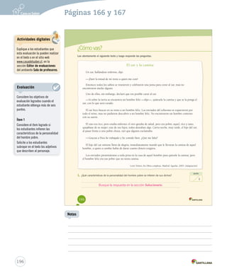 s 
¿Cómo vas? 
Lee atentamente el siguiente texto y luego responde las preguntas. 
El zar y la camisa 
Un zar, hallándose enfermo, dijo: 
—¡Daré la mitad de mi reino a quien me cure! 
Entonces todos los sabios se reunieron y celebraron una junta para curar al zar, mas no 
encontraron medio alguno. 
Uno de ellos, sin embargo, declaró que era posible curar al zar. 
—Si sobre la tierra se encuentra un hombre feliz —dijo—, quítesele la camisa y que se la ponga el 
zar, con lo que será curado. 
El zar hizo buscar en su reino a un hombre feliz. Los enviados del soberano se esparcieron por 
todo el reino, mas no pudieron descubrir a un hombre feliz. No encontraron un hombre contento 
con su suerte. 
El uno era rico, pero estaba enfermo; el otro gozaba de salud, pero era pobre; aquel, rico y sano, 
quejábase de su mujer; este de sus hijos; todos deseaban algo. Cierta noche, muy tarde, el hijo del zar, 
al pasar frente a una pobre choza, oyó que alguien exclamaba: 
—Gracias a Dios he trabajado y he comido bien. ¿Qué me falta? 
El hijo del zar sintiose lleno de alegría; inmediatamente mandó que le llevaran la camisa de aquel 
hombre, a quien a cambio había de darse cuanto dinero exigiera. 
Los enviados presentáronse a toda prisa en la casa de aquel hombre para quitarle la camisa; pero 
el hombre feliz era tan pobre que no tenía camisa. 
León Tolstoi, En Obras completas. Madrid: Aguilar, 2003. (Adaptación) 
1. ¿Qué características de la personalidad del hombre pobre se infieren de sus dichos? 
166 
punto 
1 
Busque la respuesta en la sección Solucionario. 
196 
Notas 
Evaluación 
Considere los objetivos de 
evaluación logrados cuando el 
estudiante obtenga más de seis 
puntos. 
Ítem 1 
Considere el ítem logrado si 
los estudiantes infieren las 
características de la personalidad 
del hombre pobre. 
Solicite a los estudiantes 
subrayar en el texto los adjetivos 
que describen al personaje. 
Páginas 166 y 167 
Actividades digitales 
Explique a los estudiantes que 
esta evaluación la pueden realizar 
en el texto o en el sitio web 
www.casadelsaber.cl, en la 
sección Editor de evaluaciones 
del ambiente Sala de profesores. 
 