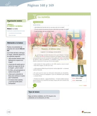 Módulo 
1 
2 
¿Qué significa? 
Unidad 4 / Lectura 
La novela 
Lee y comenta 
Antes de leer 
¿Por qué se sentirán 
preocupadas las 
abuelas del pueblo? 
doñas: señoras, abuelas. 
chuño: harina de papa. 
• ¿Qué diferencias hay entre vivir en una zona rural y en la ciudad? 
• ¿En qué ocasiones las personas de zonas rurales tienen que viajar a la ciudad? 
• A partir del título, ¿de qué se trata el texto? 
Mamire, el último niño 
Capítulo 3. Un domingo a la hora del té. 
Aquel domingo era día de descanso en la casa de Mamire. A la hora 
del té, las doñas de Aroma se reunieron con Gregoria, porque a ella le 
correspondía las onces de esa semana. Entre galletas de chuño, mermelada 
de damasco, dulce de membrillo y el infaltable té negro de las cinco, las 
abuelas comentaron el tema que más las preocupaba. 
—¡Qué montón de viejos quedará en este valle cuando se vaya mi nieto! 
—dijo doña Gregoria, al cabo de un rato. 
—¿Qué esperanza habrá de que los jóvenes vuelvan algún día? —se lamentó 
Lastenia Huarache. 
—Es cierto que los viejos nos esforzamos demasiado por entenderlos. 
Y sin darnos cuenta los empujamos a que nos abandonen para siempre 
—comentó Elcira. 
—Perdemos la tradición —agregó doña Benita—. No hemos sabido mantener 
nuestra historia en el corazón de esos hijos. Porque solo con el corazón echa 
raíces el hombre. 
168 
Organización modular 
Motivación a la lectura 
198 
Páginas 168 y 169 
UNIDAD 4: 
EL CUENTO Y LA NOVELA 
Módulo 2: La novela 
• Definición y características de la novela 
– La evolución de los personajes 
– Época del relato 
Plantee a los estudiantes las 
preguntas de la sección Antes de 
leer. 
Lea el título del texto e interrogue 
la imagen, realizando algunas de 
las siguientes preguntas: 
• ¿Qué actividad cotidiana están 
realizando las mujeres de la 
imagen? 
• ¿A qué zona de nuestro país se 
asocian los rasgos del niño de 
la imagen?, ¿cómo lo sabes? 
• En Chile, ¿con qué expresión se 
nombra la hora del té? 
• ¿Crees que la costumbre de 
tomar once continúa en nuestro 
país? Fundamenta. 
• Si la lectura tiene capítulos, 
¿a qué tipo de texto podría 
corresponder? 
Tipos de lectura 
Haga una lectura modelada, con el fin de guiar a los 
estudiantes con la entonación y el ritmo. 
 