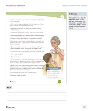 Solucionario y sugerencias 
Comprender y analizar características de la novela 
—Cierto es que vienen a visitarnos para la fiesta del día cuatro, la Navidad 
y el fin de año, pero… 
—Pero, ¿cómo los obligamos a quedarse, si hay otros lugares que los atraen 
tanto? —comentó con resignación la abuela Ocsa. 
—Tendríamos que retenerlos con razones que no puedan rechazar 
—reflexionó Gregoria. 
—Ofrecerles un buen encanto, porque así como así, no se van a quedar. 
—Y que vengan niños para que el maestro no se vvaayyaa ——mmuurrmmuurróó MMaammiirree.. 
——¿TTaammbbiiéénn eell mmaaeessttrroo qquuiieerree ddeejjaarrnnooss?? ——ssee iinnqquuiieettaarroonn llaass aabbuueellaass.. 
——EEssttee nniieettoo eess ssuu úúnniiccoo aalluummnnoo ——mmeeddiittóó LLaasstteenniiaa——.. DDeessppuuééss ddee tteenneerr 
el aula llena de pupilos…… ¿QQuuéé ppuueeddee hhaacceerr eell hhoommbbrree aahhoorraa qquuee ssoolloo llee 
queda un puro niño? 
——¿YY tteenneemmooss qquuee eessppeerraarr hhaassttaa qquuee tteerrmmiinnee eell aaññoo ppaarraa iirrnnooss?? ——pprreegguunnttóó 
aa ssuu mmuujjeerr eell ppaaddrree ddee MMaammiirree,, aapprroovveecchhaannddoo qquuee ttooccaabbaann eell tteemmaa.. 
——EEll mmaaeessttrroo ddiiccee qquuee nnoo eess rreeccoommeennddaabbllee iinntteerrrruummppiirr llaass ccllaasseess ddeell nniiññoo.. 
—¿Y tú le haces caso, mujer? 
—Es lo que me dijo. 
——LLoo qquuee ééll nnoo qquuiieerree eess qquueeddaarrssee ssiinn aalluummnnooss,, ppoorrqquuee tteennddrrííaa qquuee cceerrrraarr 
la escuela. Para él es fácil ganarse el sueldo. Su salario lllleeggaa ssaaggrraaddoo ccaaddaa 
mes. Yo, en cambio, si hoy no trabajo mañana estoy sin sustento. 
——EEssoo nnoo eess cciieerrttoo,, hhiijjoo ——rroommppiióó ssuu ssiilleenncciioo ddooññaa GGrreeggoorriiaa——.. SSaabbeess mmuuyy 
bien que laborando en la huerta nnuunnccaa ttee ffaallttaarráá ddee ccoommeerr yy qquuee ttuuyyoo sseerráá 
ffiinnaallmmeennttee ccuuaannttoo ppoosseeoo.. YY ssii qquuiieerreess ssaabbeerr mmii ooppiinniióónn,, ccrreeoo qquuee mmii nniieettoo 
debe terminar el año antes de marcharse. 
—¿Piensas irte de todos modos, hijo? —insistió Gregoria. 
—Después de la fiesta nos vamos. 
¿Qué significa? 
pupilos: alumnos, estudiantes. 
salario: remuneración, sueldo. 
sustento: recursos, dinero. 
huerta: terreno para plantar. 
169 
Lenguaje y Comunicación 5º básico 
¿Sabías que muy cerca del pueblo 
de Mamire se celebra la Fiesta 
de la Santa Cruz de Aroma? Esta 
festividad dura cuatro días (del 3 
al 6 de mayo) y permite a muchas 
personas reunirse en torno a esta 
tradición. 
199 
En 5 minutos 
Notas 
 