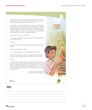 Solucionario y sugerencias 
Comprender y analizar características de la novela 
—Señor Mamire —prosiguió la joven sin dejarse intimidar—, tteenneemmooss uunn 
mmoottoorrcciittoo eellééccttrriiccoo yy uunn ccoolleeccttoorr ddee eenneerrggííaa ssoollaarr.. NNoo llooss nneecceessiittaammooss…… 
Pero usted puede usarlos mientras estemos en Aroma. (…) 
CCaaddaa ttaarrddee,, aa ppaarrttiirr ddee eennttoonncceess,, mmiieennttrraass llaa bbaatteerrííaa ssoollaarr eessttuuvviieerraa 
ccaarrggaaddaa,, eell hhoommbbrree ppoonnííaa eenn mmaarrcchhaa eell mmoottoorrcciittoo ddee llaa bboommbbaa yy ssaaccaabbaa aagguuaa 
eenn aabbuunnddaanncciiaa.. SSee llee vveeííaa ssaattiissffeecchhoo.. TTaall vveezz ccoonn eessttoo eemmppeezzaarraa aa ddeesseecchhaarr 
llaa iiddeeaa ddee aabbaannddoonnaarr eell vvaallllee.. EEssaa eerraa,, aall mmeennooss,, llaa ggrraann eessppeerraannzzaa qquuee 
aalliimmeennttaabbaa GGrreeggoorriiaa eenn ssuu aallmmaa.. YY eenn ssiilleenncciioo aaggrraaddeecciióó aa llooss mmuucchhaacchhooss 
de las pantallas todo el bien que le estaban brindando. (…) 
—¿Todavía quieres conocer la ciudad, hijo? 
——SSíí ——rreessppoonnddiióó MMaammiirree,, eevvooccaannddoo llooss eeddiiffiicciiooss ddee llaa ttrraannssppaarreenncciiaa qquuee 
se disolvían en el viento. 
—¿Y el mar? 
——TTaammbbiiéénn ——aa ssuu mmeennttee ccoorrrriieerroonn pprreessuurroossaass llaass nnuubbeess ddee aaqquueellllaa ttaarrddee 
preciosa. 
—¿Te importaría esperar unos meses? 
—No —respondió Mamire —sin el menor atisbo de desencanto. 
——MMee pprreeooccuuppaa llaa ssaalluudd ddee ttuu aabbuueellaa ——pprroossiigguuiióó eell ppaaddrree ddee MMaammiirree——.. 
AA vveecceess mmee aassaallttaa uunn mmiieeddoo tteerrrriibbllee,, uunn mmiieeddoo qquuee aa vveecceess ssee ccuummppllee…… 
—¿Cuál? 
——QQuuee llaa ppaammppaa ccoonnssiigguuee eennllooqquueecceerr aa llooss qquuee llaa hhaabbiittaammooss.. ¿NNoo eess eessoo 
lloo qquuee llee ooccuurrrree aa ttuu aabbuueellaa,, qquuiizzááss?? PPeerroo aa rraattooss ppiieennssoo qquuee ttooddoo eess uunn 
eennggaaññoo…… LLaa ssaalluudd ddee ttuu aabbuueellaa,, llooss vviieejjooss qquuee ssee qquueeddaann ttaann ssoollooss,, eell tteerrrreennoo 
dddeee tttuuu mmmaaadddrrreee,,, lllaaasss fffaaannntttaaasssíííaaasss dddeee lllaaasss qqquuueee tttaaannntttooo ssseee hhhaaabbblllaaa eeennn AAArrrooommmaaa……… NNNooo lllooo sssééé,,, 
hhiijjoo.. PPoorr pprriimmeerraa vveezz tteennggoo dduuddaass ddee ssii sseerráá bbuueennoo qquuee nnooss vvaayyaammooss ppaarraa 
siempre del valle. (…) 
Víctor Carvajal. MMaammiirree,, eell úúllttiimmoo nniiññoo.. 
SSaannttiiaaggoo:: AAllffaagguuaarraa,, 22001100.. ((FFrraaggmmeennttoo)) 
¿Qué beneficios le 
traerá a Mamire, el 
padre, sacar agua en 
abundancia? 
173 
Lenguaje y Comunicación 5º básico 
203 
Notas 
 
