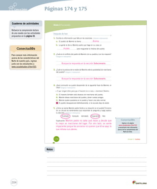 Conectad@s 
Ingresa a la página 
www.casadelsaber.cl/len/503 
y encontrarás más información 
acerca de las características del 
Norte de Chile. 
Páginas 174 y 175 
Módulo 2 / La novela 
Después de leer 
1. Escribe la información que falta en las oraciones. Obtener información 
Aroma 
a. El pueblo de Mamire se llama . 
b. La gente le dice a Mamire padre que haga en su casa un 
para resguardar la historia del pueblo. 
museo 
2. ¿Cuál es el conflicto del padre de Mamire con su pueblo y con los mayores? 
Integrar e interpretar 
Busque la respuesta en la sección Solucionario. 
3. ¿Cuál es la postura de la madre de Mamire ante la posibilidad de marcharse 
del pueblo? Integrar e interpretar 
Busque la respuesta en la sección Solucionario. 
4. ¿Qué conclusión se puede desprender de la siguiente frase de Mamire, el 
niño? Integrar e interpretar 
—Y que vengan niños para que el maestro no se vaya —murmuró Mamire. 
A. El maestro también está deseoso de marcharse del pueblo. 
B. Mamire desea marcharse del pueblo y tener nuevos amigos. 
C. Mamire quiere quedarse en el pueblo y hacer una vida normal. 
D. 
El pueblo desaparecerá definitivamente, si la escuela deja de existir. 
5. ¿Cómo se siente Mamire padre frente a su situación en el pueblo? Encierra 
en un círculo los sentimientos que respondan la pregunta y luego explica 
tu elección. Integrar e interpretar 
frustrado tranquilo derrotado impaciente feliz 
Explicación: 
Mamire padre no sabe qué hacer y decide que 
lo mejor es marcharse del lugar. Por otro lado, se siente 
impaciente porque los ancianos no quieren que él se vaya, lo 
que retrasa sus planes. 
174 Unidad 4 / Lectura 
U4 (152-193).indd 174 26-12-12 13:19 
Cuaderno de actividades 
204 
Notas 
Refuerce la comprensión lectora 
de una novela con las actividades 
propuestas en la página 43. 
Conectad@s 
Para conocer más información 
acerca de las características del 
Norte de nuestro país, ingrese 
junto con los estudiantes a 
www.casadelsaber.cl/len/503. 
 