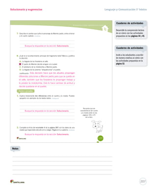 Solucionario y sugerencias 
Comprender y analizar características de la novela 
7. Describe el cambio que sufre el personaje de Mamire padre, entre el tercer 
y el cuarto capítulo. Analizar 
Busque la respuesta en la sección Solucionario. 
8. ¿Cuál es el acontecimiento principal del fragmento leído? Marca y justifica 
tu elección. 
A. La llegada de los forasteros al valle. 
B. 
El padre de Mamire decide emigrar a la ciudad. 
C. El préstamo de la motobomba a Mamire padre. 
D. La llegada de los jóvenes “atrapabrumas” al pueblo. 
Justificación: 
Ponte a prueba 
1. Explica brevemente dos diferencias entre el cuento y la novela. Puedes 
apoyarte con ejemplos de los textos leídos. Comparar 
2. Completa la ficha del recortable 4 de la página 287 con los datos de una 
novela que hayas leído este año en tu colegio. Pégala en tu cuaderno. Analizar 
Recuerda que las 
características del cuento 
y la novela están en las 
páginas 159 y 175 
de tu libro. 
177 
Esta decisión hace que los abuelos propongan 
diferentes soluciones a Mamire padre para que se quede en 
el valle; también que los forasteros le propongan trabajo y 
le presten la motobomba. Esto lo hace cambiar de actitud y 
decide quedarse en el pueblo. 
Busque la respuesta en la sección Solucionario. 
Busque la respuesta en la sección Solucionario. 
Lenguaje y Comunicación 5º básico 
Cuaderno de actividades 
Cuaderno de actividades 
207 
Notas 
Desarrolle la comprensión lectora 
de un cómic con las actividades 
propuestas en las páginas 44 y 45. 
Invite a los estudiantes a escribir 
de manera creativa un cómic con 
las actividades propuestas en la 
página 53. 
 