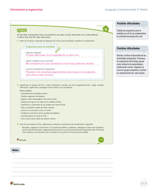 Solucionario y sugerencias 
Unidad 4 
Prepara 
En este taller te proponemos hacer una exposición oral sobre un tema relacionado con la novela Mamire, 
el último niño. Para ello, sigue estos pasos: 
1. Antes de comenzar, responde las preguntas de la ficha que te ayudarán a planificar tu presentación. 
Preguntas para la oralidad 
• ¿Qué vas a exponer? 
• ¿Quién o quiénes te van a escuchar? 
• ¿Cuál es el propósito de tu exposición? 
2. Organícense en grupos de tres o cuatro estudiantes y escojan uno de los siguientes temas. Luego, recopilen 
información, organícenla y expongan el tema frente a sus compañeros. 
Temas posibles: 
– Características del altiplano chileno. 
– Pueblos originarios del altiplano. 
– Salares y sitios arqueológicos del norte de Chile. 
– Sistemas de riego en los valles de la cordillera nortina. 
– Tradiciones y costumbres de los pueblos del norte de Chile. 
– Vida y principales novelas de Víctor Carvajal. 
– ¿Cómo es una escuela rural en el norte? 
– Problemas económicos de los pueblos del altiplano. 
– Comidas típicas del norte de Chile. 
– Flora y fauna de los valles del desierto nortino. 
3. Una vez que escojan el tema, organícense y preparen la exposición oral considerando lo siguiente: 
• Recopilar y organizar la información. Con ayuda del profesor o profesora, investiguen el tema que escogieron, 
reúnan toda la información y organícenla de acuerdo con la estructura que tendrá la exposición oral. Para saber 
cómo organizar una exposición oral, consideren el recuadro de recursos para la oralidad. 
183 
Lenguaje y Comunicación 5º básico 
213 
Notas 
Posibles dificultades 
Trabaje las preguntas para la 
oralidad con el fin de contextualizar 
la actividad de producción oral. 
Posibles dificultades 
Oriente y motive el desarrollo de las 
actividades propuestas. Promueva 
la importancia del trabajo grupal 
como instancia de aprendizaje y 
colaboración común. Organice al 
curso en grupos pequeños y nombre 
un representante por cada equipo. 
Un tema relacionado con la novela Mamire, el último niño. 
Mis compañeros de curso, familiares (si se les invita), profesores, etcétera. 
Presentar a mis compañeros alguna temática relacionada con la novela leída, 
para informar sobre ese tema. 
 