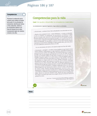 Páginas 186 y 187 
Competencias para la vida 
Leer me ayuda a desarrollar la competencia matemática 
Lee atentamente el siguiente fragmento y luego realiza las actividades. 
—¡Viva la Luna! —exclamó el Gun-Club confundiendo en una sola todas sus voces. 
—Mucho se ha estudiado la Luna —repuso Barbicane—; su masa, su densidad, 
su peso, su volumen, su constitución, sus movimientos, su distancia, el papel 
que en el mundo solar representa están perfectamente determinados; se han 
formado mapas de la Luna con una perfección igual y tal vez superior a la de las 
cartas terrestres, habiendo la fotografía sacado de nuestro satélite pruebas de una 
belleza incomparable. En una palabra, se sabe de la Luna todo lo que las ciencias 
matemáticas, la astronomía, la geología y la óptica pueden saber; pero hasta ahora 
no se ha establecido comunicación directa con ella. 
Un vivo movimiento de interés y de sorpresa acogió esta frase del orador. 
—Permítanme —prosiguió— recordar, en pocas palabras, de qué manera ciertas 
“cabezas calientes”, embarcándose en viajes imaginarios, pretendieron penetrar los 
secretos de nuestro satélite. En el siglo XVII, un tal David Fabricius se vanaglorió 
de haber visto con sus propios ojos habitantes en la Luna. En 1649, un francés 
llamado Jean Baudoin publicó el Viaje hecho al mundo de la Luna por Domingo 
González, aventurero español. En la misma época, Cyrano de Bergerac publicó la 
célebre expedición que tanto éxito obtuvo en Francia. Más adelante, otro francés 
(los franceses se ocupan mucho de la Luna), llamado Fontenelle, escribió la 
Pluralidad de los mundos, obra maestra en su tiempo, pero la ciencia, avanzando, 
destruye hasta las obras maestras. Hacia 1835, un opúsculo traducido del New 
York American nos dijo que sir John Herschell, enviado al cabo de Buena Esperanza 
para ciertos estudios astronómicos, consiguió, empleando al efecto un telescopio 
perfeccionado por una iluminación interior, acercar la Luna a una distancia 
de ochenta yardas. Entonces percibió distintamente cavernas en que vivían 
hipopótamos, verdes montañas veteadas de oro, carneros con cuernos de marfil, 
corzos blancos y habitantes con alas membranosas como las del murciélago. Aquel 
folleto, obra de un americano llamado Locke, alcanzó un éxito extraordinario. 
Pero luego se reconoció que todo era un engaño del que los franceses fueron los 
primeros en reírse. 
Julio Verne. “Comunicación del presidente Barbicane, capítulo II”. 
En De la Tierra a la Luna. 1865 (Fragmento) 
186 
Competencias 
216 
Notas 
Promueva la valoración de los 
números para ordenar el tiempo 
del mundo. En la actividad los 
estudiantes identificarán fechas 
e hitos relevantes. Solicite a 
los estudiantes elaborar una 
línea de tiempo de sus vidas, 
incorporando siglos (en números 
romano) y los años. 
 