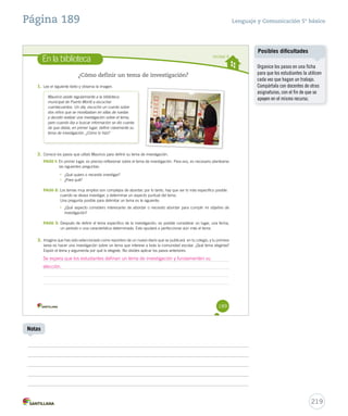 Página 189 Lenguaje y Comunicación 5º básico 
En la biblioteca Unidad 4 
189 
¿Cómo definir un tema de investigación? 
1. Lee el siguiente texto y observa la imagen. 
Mauricio asiste regularmente a la biblioteca 
municipal de Puerto Montt a escuchar 
cuentacuentos. Un día, escuchó un cuento sobre 
dos niños que se movilizaban en sillas de ruedas 
y decidió realizar una investigación sobre el tema, 
pero cuando iba a buscar información se dio cuenta 
de que debía, en primer lugar, definir claramente su 
tema de investigación. ¿Cómo lo hizo? 
2. Conoce los pasos que utilizó Mauricio para definir su tema de investigación. 
PASO 1: En primer lugar, es preciso reflexionar sobre el tema de investigación. Para eso, es necesario plantearse 
las siguientes preguntas: 
• ¿Qué quiero o necesito investigar? 
• ¿Para qué? 
PASO 2: Los temas muy amplios son complejos de abordar; por lo tanto, hay que ser lo más específico posible 
cuando se desea investigar, y determinar un aspecto puntual del tema. 
Una pregunta posible para delimitar un tema es la siguiente: 
• ¿Qué aspecto considero interesante de abordar o necesito abordar para cumplir mi objetivo de 
investigación? 
PASO 3: Después de definir el tema específico de la investigación, es posible considerar un lugar, una fecha, 
un período o una característica determinada. Esto ayudará a perfeccionar aún más el tema. 
3. Imagina que has sido seleccionado como reportero de un nuevo diario que se publicará en tu colegio, y tu primera 
tarea es hacer una investigación sobre un tema que interese a toda la comunidad escolar. ¿Qué tema elegirías? 
Expón el tema y argumenta por qué lo elegiste. No olvides aplicar los pasos anteriores. 
219 
Notas 
Posibles dificultades 
Organice los pasos en una ficha 
para que los estudiantes la utilicen 
cada vez que hagan un trabajo. 
Compártala con docentes de otras 
asignaturas, con el fin de que se 
apoyen en el mismo recurso. 
Se espera que los estudiantes definan un tema de investigación y fundamenten su 
elección. 
 