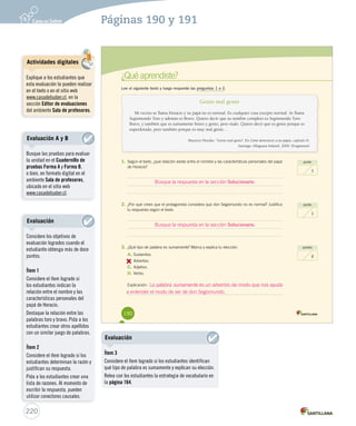 ¿Qué aprendiste? 
Lee el siguiente texto y luego responde las preguntas 1 a 3. 
Genio mal genio 
Mi vecino se llama Horacio y su papá no es normal. Es cualquier cosa excepto normal. Se llama 
Segismundo Toro y además es Bravo. Quiero decir que su nombre completo es Segismundo Toro 
Bravo, y también que es sumamente bravo y genio, pero malo. Quiero decir que es genio porque es 
superdotado, pero también porque es muy mal genio… 
Mauricio Paredes. “Genio mal genio”. En Cómo domesticar a tus papás, capítulo II. 
Santiago: Alfaguara Infantil, 2009. (Fragmento) 
punto 
1 
punto 
1 
puntos 
2 
1. Según el texto, ¿qué relación existe entre el nombre y las características personales del papá 
de Horacio? 
Busque la respuesta en la sección Solucionario. 
2. ¿Por qué crees que el protagonista considera que don Segismundo no es normal? Justifica 
tu respuesta según el texto. 
Busque la respuesta en la sección Solucionario. 
3. ¿Qué tipo de palabra es sumamente? Marca y explica tu elección. 
A. Sustantivo. 
B. 
Adverbio. 
C. Adjetivo. 
D. Verbo. 
Explicación: 
a entender el modo de ser de don Segismundo. 
190 
La palabra sumamente es un adverbio de modo que nos ayuda 
U4 (152-193).indd 190 15-06-12 18:17 
220 
Páginas 190 y 191 
Actividades digitales 
Explique a los estudiantes que 
esta evaluación la pueden realizar 
en el texto o en el sitio web 
www.casadelsaber.cl, en la 
sección Editor de evaluaciones 
del ambiente Sala de profesores. 
Evaluación A y B 
Busque las pruebas para evaluar 
la unidad en el Cuadernillo de 
pruebas Forma A y Forma B, 
o bien, en formato digital en el 
ambiente Sala de profesores, 
ubicado en el sitio web 
www.casadelsaber.cl. 
Evaluación 
Considere los objetivos de 
evaluación logrados cuando el 
estudiante obtenga más de doce 
puntos. 
Ítem 1 
Considere el ítem logrado si 
los estudiantes indican la 
relación entre el nombre y las 
características personales del 
papá de Horacio. 
Destaque la relación entre las 
palabras toro y bravo. Pida a los 
estudiantes crear otros apellidos 
con un similar juego de palabras. 
Ítem 2 
Considere el ítem logrado si los 
estudiantes determinan la razón y 
justifican su respuesta. 
Pida a los estudiantes crear una 
lista de razones. Al momento de 
escribir la respuesta, pueden 
utilizar conectores causales. 
Evaluación 
Ítem 3 
Considere el ítem logrado si los estudiantes identifican 
qué tipo de palabra es sumamente y explican su elección. 
Relea con los estudiantes la estrategia de vocabulario en 
la página 164. 
 