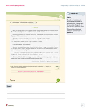 Solucionario y sugerencias 
Unidad 4 
Evaluación fi nal 
Lee el siguiente texto y luego responde las preguntas 4 a 12. 
La estatua 
Cierta vez, entre las colinas, vivía un hombre poseedor de una estatua cincelada por un anciano maestro. 
Descansaba contra la puerta cara al suelo. Y él nunca le prestaba atención. 
Un día pasó frente a su casa un hombre de la ciudad, un hombre de ciencia. Y, advirtiendo la estatua, 
le preguntó al dueño si la vendería. 
—¿Quién desea comprar esa horrible y sucia estatua? —respondió el dueño, riéndose. 
—Te daré esta pieza de plata por ella —dijo el hombre de la ciudad. 
El otro quedó atónito, pero complacido. 
La estatua fue trasladada a la ciudad sobre el lomo de un elefante. Y luego de varias lunas el hombre 
de las colinas visitó la ciudad y, mientras caminaba por las calles, vio a una multitud ante un negocio, y 
a un hombre que a voz en cuello gritaba: 
—Acérquense y contemplen la más hermosísima, la más maravillosa estatua del mundo entero. Solamente 
dos piezas de plata para admirar la más extraordinaria obra maestra. 
Al instante, el hombre de las colinas pagó dos piezas de plata y entró en el negocio para ver la estatua 
que él mismo había vendido por una sola pieza de ese mismo metal. 
Gibrán Jalil Gibrán. “La estatua”. En El vagabundo. 1932. (Adaptación) 
4. ¿Qué diferencias podrías establecer entre el primer dueño de la estatua y el segundo en 
relación con el valor que le dieron? 
punto 
1 
191 
Lenguaje y Comunicación 5º básico 
U4 (152-193).indd 191 15-06-12 18:17 
221 
Notas 
Evaluación 
Ítem 4 
Considere el ítem logrado si 
los estudiantes establecen las 
diferencias entre el primer dueño 
de la estatua y el segundo, en 
relación con el valor que le dieron. 
Relea con los estudiantes la 
estrategia de inferencia en la 
página 162. 
Busque la respuesta en la sección Solucionario. 
 