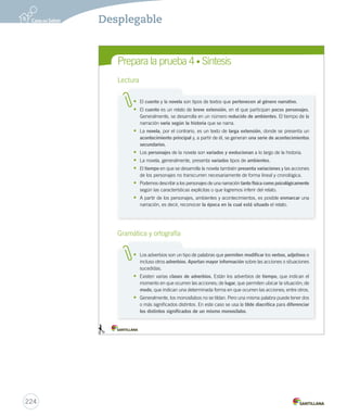 Prepara Prepara Lectura 
la prueba 4 • Síntesis 
Lectura 
• El cuento y la novela son tipos de textos que pertenecen al género narrativo. 
• El cuento es un relato de breve extensión, en el que participan pocos personajes. 
Generalmente, se desarrolla en un número reducido de ambientes. El tiempo de la 
narración varía según la historia que se narra. 
• La novela, por el contrario, es un texto de larga extensión, donde se presenta un 
acontecimiento principal y, a partir de él, se generan una serie de acontecimientos 
secundarios. 
• Los personajes de la novela son variados y evolucionan a lo largo de la historia. 
• La novela, generalmente, presenta variados tipos de ambientes. 
• El tiempo en que se desarrolla la novela también presenta variaciones y las acciones 
de los personajes no transcurren necesariamente de forma lineal y cronológica. 
• Podemos describir a los personajes de una narración tanto física como psicológicamente 
según las características explícitas o que logremos inferir del relato. 
• A partir de los personajes, ambientes y acontecimientos, es posible enmarcar una 
narración, es decir, reconocer la época en la cual está situado el relato. 
Gramática y ortografía 
• Los adverbios son un tipo de palabras que permiten modificar los verbos, adjetivos e 
incluso otros adverbios. Aportan mayor información sobre las acciones o situaciones 
sucedidas. 
• Existen varias clases de adverbios. Están los adverbios de tiempo, que indican el 
momento en que ocurren las acciones; de lugar, que permiten ubicar la situación; de 
modo, que indican una determinada forma en que ocurren las acciones; entre otros. 
• Generalmente, los monosílabos no se tildan. Pero una misma palabra puede tener dos 
o más significados distintos. En este caso se usa la tilde diacrítica para diferenciar 
los distintos significados de un mismo monosílabo. 
1. 2. 
224 
Desplegable 
 