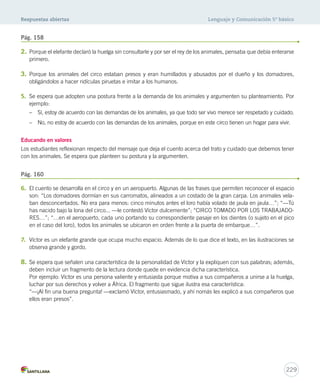 Respuestas abiertas Lenguaje y Comunicación 5º básico 
Pág. 158 
2. Porque el elefante declaró la huelga sin consultarle y por ser el rey de los animales, pensaba que debía enterarse 
229 
primero. 
3. Porque los animales del circo estaban presos y eran humillados y abusados por el dueño y los domadores, 
obligándolos a hacer ridículas piruetas e imitar a los humanos. 
5. Se espera que adopten una postura frente a la demanda de los animales y argumenten su planteamiento. Por 
ejemplo: 
– Sí, estoy de acuerdo con las demandas de los animales, ya que todo ser vivo merece ser respetado y cuidado. 
– No, no estoy de acuerdo con las demandas de los animales, porque en este circo tienen un hogar para vivir. 
Educando en valores 
Los estudiantes reflexionan respecto del mensaje que deja el cuento acerca del trato y cuidado que debemos tener 
con los animales. Se espera que planteen su postura y la argumenten. 
Pág. 160 
6. El cuento se desarrolla en el circo y en un aeropuerto. Algunas de las frases que permiten reconocer el espacio 
son: “Los domadores dormían en sus carromatos, alineados a un costado de la gran carpa. Los animales vela-ban 
desconcertados. No era para menos: cinco minutos antes el loro había volado de jaula en jaula…”; “—Tú 
has nacido bajo la lona del circo... —le contestó Víctor dulcemente”; “CIRCO TOMADO POR LOS TRABAJADO-RES…”; 
“…en el aeropuerto, cada uno portando su correspondiente pasaje en los dientes (o sujeto en el pico 
en el caso del loro), todos los animales se ubicaron en orden frente a la puerta de embarque…”. 
7. Víctor es un elefante grande que ocupa mucho espacio. Además de lo que dice el texto, en las ilustraciones se 
observa grande y gordo. 
8. Se espera que señalen una característica de la personalidad de Víctor y la expliquen con sus palabras; además, 
deben incluir un fragmento de la lectura donde quede en evidencia dicha característica. 
Por ejemplo: Víctor es una persona valiente y entusiasta porque motiva a sus compañeros a unirse a la huelga, 
luchar por sus derechos y volver a África. El fragmento que sigue ilustra esa característica: 
“—¡Al fin una buena pregunta! —exclamó Víctor, entusiasmado, y ahí nomás les explicó a sus compañeros que 
ellos eran presos”. 
 
