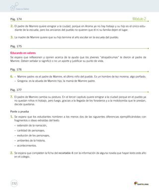 Pág. 174 Módulo 2 
2. El padre de Mamire quiere emigrar a la ciudad, porque en Aroma ya no hay trabajo y su hijo es el único estu-diante 
Pág. 175 
Educando en valores 
Se espera que reflexionen y opinen acerca de la ayuda que los jóvenes “atrapabrumas” le dieron al padre de 
Mamire. Deben señalar si significó o no un aporte y justificar su punto de vista. 
Pág. 176 
Pág. 177 
232 
de la escuela, pero los ancianos del pueblo no quieren que él ni su familia dejen el lugar. 
3. La madre de Mamire quiere que su hijo termine el año escolar en la escuela del pueblo. 
6. – Mamire padre: es el padre de Mamire, el último niño del pueblo. Es un hombre de tez morena, algo porfiado. 
– Gregoria: es la abuela de Mamire hijo, la mamá de Mamire padre. 
7. El padre de Mamire cambia su postura. En el tercer capítulo quiere emigrar a la ciudad porque en el pueblo ya 
no quedan niños ni trabajo, pero luego, gracias a la llegada de los forasteros y a la motobomba que le prestan, 
decide quedarse. 
Ponte a prueba 
1. Se espera que los estudiantes nombren a los menos dos de las siguientes diferencias ejemplificándolas con 
fragmentos o ideas extraídas del texto: 
– extensión de la narración, 
– cantidad de personajes, 
– evolución de los personajes, 
– ambientes de la historia, 
– acontecimientos. 
2. Se espera que completen la ficha del recortable 4 con la información de alguna novela que hayan leído este año 
en el colegio. 
 