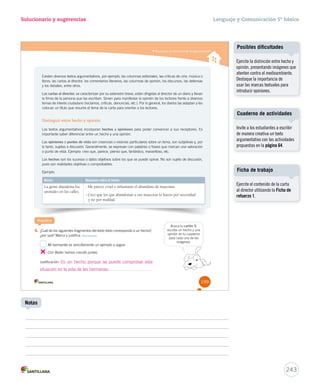 Reconocer la estructura de la argumentación 
Solucionario y sugerencias 
Existen diversos textos argumentativos, por ejemplo, las columnas editoriales, las críticas de cine, música o 
libros; las cartas al director, los comentarios literarios, las columnas de opinión, los discursos, las defensas 
y los debates, entre otros. 
Las cartas al director, se caracterizan por su extensión breve, están dirigidas al director de un diario y llevan 
la firma de la persona que las escriben. Sirven para manifestar la opinión de los lectores frente a diversos 
temas de interés ciudadano (reclamos, críticas, denuncias, etc.). Por lo general, los diarios las adaptan y les 
colocan un título que resume el tema de la carta para orientar a los lectores. 
Distinguir entre hecho y opinión 
Los textos argumentativos incorporan hechos y opiniones para poder convencer a sus receptores. Es 
importante saber diferenciar entre un hecho y una opinión. 
Las opiniones o puntos de vista son creencias o visiones particulares sobre un tema, son subjetivas y, por 
lo tanto, sujetas a discusión. Generalmente, se expresan con palabras o frases que marcan una valoración 
o punto de vista. Ejemplo: creo que, parece, pienso que, fantástico, maravilloso, etc. 
Los hechos son los sucesos o datos objetivos sobre los que se puede opinar. No son sujeto de discusión, 
pues son realidades objetivas o comprobables. 
Ejemplo: 
Hecho Opiniones sobre el hecho 
La gente abandona los 
animales en las calles. 
- Me parece cruel e inhumano el abandono de mascotas. 
- Creo que los que abandonan a sus mascotas lo hacen por necesidad 
y no por maldad. 
Practica 
4. ¿Cuál de los siguientes fragmentos del texto leído corresponde a un hecho?, 
¿por qué? Marca y justifica. Reconocer 
Mi hermanita es sencillamente un ejemplo a seguir. 
Con Belén hemos crecido juntas. 
Justificación: 
Busca tu cartón 5, 
escribe un hecho y una 
opinión en tu cuaderno 
para cada una de las 
imágenes. 
199 
Es un hecho porque se puede comprobar esta 
situación en la vida de las hermanas. 
Lenguaje y Comunicación 5º básico 
Cuaderno de actividades 
243 
Notas 
Posibles dificultades 
Ejercite la distinción entre hecho y 
opinión, presentando imágenes que 
atenten contra el medioambiente. 
Destaque la importancia de 
usar las marcas textuales para 
introducir opiniones. 
Invite a los estudiantes a escribir 
de manera creativa un texto 
argumentativo con las actividades 
propuestas en la página 64. 
Ficha de trabajo 
Ejercite el contenido de la carta 
al director utilizando la Ficha de 
refuerzo 1. 
 