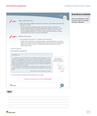 Unidad 5 
Solucionario y sugerencias 
Analiza la estructura del texto. 
• Vuelve a leer el texto e identifica las partes que lo componen. Luego, reflexiona VVVuuueeelllvvveee aaa llleeeeeerrr eeelll ttteeexxxtttooo eee iiidddeeennntttiiifffiiicccaaa lllaaasss pppaaarrrttteeesss qqquuueee lllooo cccooommmpppooonnneeennn... LLLuuueeegggooo,,, rrreeefffllleeexxxiiiooonnnaaa ppppaaaarrrraaaa qqqquuuuéééé ssssiiiirrrrvvvveeeennnn 
ttooddaass eellllaass eenn ccoonnjjuunnttoo.. 
- El texto anterior tiene las siguientes partes: vocativo (Señor Director), una opinión (me 
parece importante cuidar el medio ambiente), argumentos (practicar el reciclaje y no botar 
bbaassuurraa)),, ccoonncclluussiióónn ((pprrootteeggeerr eell aammbbiieennttee eess ccuuiiddaarrnnooss aa nnoossoottrrooss mmiissmmooss)) yy eell nnoommbbrree 
ddeell eemmiissoorr ((MMaarrcceelliinnoo MMeennddoozzaa)).. EEll ccoonnjjuunnttoo ddee eessttaass ppaarrtteess ppeerrmmiittee eexxpprreessaarr uunnaa ooppiinniióónn 
ffuunnddaammeennttaaddaa ssoobbrree eell tteemmaa ddeell ccuuiiddaaddoo mmeeddiiooaammbbiieennttaall.. 
Determina el tipo de texto. 
• Con la información de los pasos 1 y 2, establece el tipo de texto leído. 
- El texto anterior corresponde a un texto argumentativo, y más específicamente a una carta al 
director, ya que expone una opinión argumentada con hechos sobre el tema medioambiental, 
podemos encontrarla en un diario y su silueta contiene elementos propios de la carta al 
director (saludo y firma). 
PASO 2 
PASO 3 
SEEEÑÑÑOOORRR DDIRECTOR: 
Considero que hay que acabar con el maltrato animal: prohibir su caza y 
cautiverio, especialmente, el que se hace con fines de espectáculo en los circos, 
pues se ha demostrado que el cautiverio es una forma de maltrato a los animales, 
debido a las condiciones en que estos viven dentro de sus jaulas (tan estrechas que 
apenas les permiten girar), y por los castigos a que se les somete para obligarlos a 
ejecutar diferentes actos circenses. 
En consecuencia, es hora de darnos cuenta de que los animales son seres vivos 
igual que nosotros y, por lo tanto, ante el maltrato sufren igual que tú, yo, y que 
todos. 
Dante González Cavieres. Estudiante de 5º Básico. 
¿Cómo lo aplicas? 
Lee atentamente el siguiente texto. 
• ¿A qué tipo de texto corresponde la lectura anterior?, ¿cómo lo sabes? 
Utiliza los pasos 
que aprendiste para 
rreessppoonnddeerr eessttaa pprreegguunnttaa.. 
203 
Busque la respuesta en la sección Solucionario. 
Lenguaje y Comunicación 5º básico 
Desarrollo de la creatividad 
247 
Notas 
Invite a los estudiantes a escribir 
de manera creativa la respuesta 
del director a Marcelino. 
 