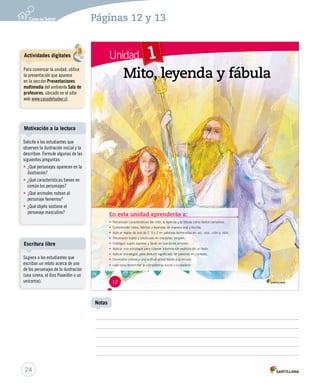 Páginas 12 y 13 
Unidad 1 
MMiittoo,, lleeyyeennddaa yy ffáábbuullaa 
En esta unidad aprenderás a: 
• Reconocer características del mito, la leyenda y la fábula como textos narrativos. 
• Comprender mitos, fábulas y leyendas de manera oral y escrita. 
• Aplicar reglas de uso de C, S y Z en palabras terminadas en -ez, -eza, -ción y -sión. 
• Reconocer sujeto y predicado en oraciones simples. 
• Distinguir sujeto expreso y tácito en oraciones simples. 
• Aplicar una estrategia para obtener información explícita de un texto. 
• Aplicar estrategias para deducir significado de palabras en contexto. 
• Demostrar interés y una actitud activa frente a la lectura. 
• Leer para desarrollar la competencia social y ciudadana. 
12 
Motivación a la lectura 
Escritura libre 
24 
Notas 
Actividades digitales 
Para comenzar la unidad, utilice 
la presentación que aparece 
en la sección Presentaciones 
multimedia del ambiente Sala de 
profesores, ubicado en el sitio 
web www.casadelsaber.cl. 
Solicite a los estudiantes que 
observen la ilustración inicial y la 
describan. Formule algunas de las 
siguientes preguntas: 
• ¿Qué personajes aparecen en la 
ilustración? 
• ¿Qué características tienen en 
común los personajes? 
• ¿Qué animales rodean al 
personaje femenino? 
• ¿Qué objeto sostiene el 
personaje masculino? 
Sugiera a los estudiantes que 
escriban un relato acerca de uno 
de los personajes de la ilustración 
(una sirena, el dios Poseidón o un 
unicornio). 
 