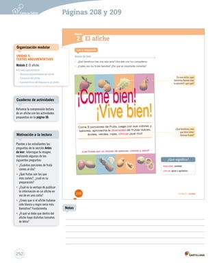 Páginas 208 y 209 
Módulo 
1 
2 
¿Qué significa? 
Unidad 5 / Lectura 
El afiche 
Lee y responde 
Antes de leer 
• ¿Qué beneficios trae una vida sana? Discútelo con tus compañeros. 
• ¿Cuáles son tus frutas favoritas? ¿Por qué es importante comerlas? 
diversidad: variedad. 
cítricas: agrias o agridulces. 
Come 5 porciones de fruta, juega con sus colores y 
sabores, aprovecha la diversidad de frutas dulces, 
ácidas, verdes, rojas, cítricas ¡qué rico! 
¡Las frutas son un mundo de sabores, colores y salud! 
En este afiche, ¿qué 
elementos llaman más 
la atención?, ¿por qué? 
¿Qué beneficios crees 
que tiene comer 
diversas frutas? 
208 
Organización modular 
Cuaderno de actividades 
Motivación a la lectura 
252 
Notas 
UNIDAD 5: 
TEXTOS ARGUMENTATIVOS 
Módulo 2: El afiche 
• El texto argumentativo 
– Recursos argumentativos del afiche 
– Estructura del afiche 
– Características del lenguaje en un afiche 
Refuerce la comprensión lectora 
de un afiche con las actividades 
propuestas en la página 56. 
Plantee a los estudiantes las 
preguntas de la sección Antes 
de leer. Interrogue la imagen, 
realizando algunas de las 
siguientes preguntas: 
• ¿Cuántas porciones de fruta 
comes al día? 
• ¿Qué frutas son las que 
más comes?, ¿cuál es su 
preparación? 
• ¿Cuál es la ventaja de publicar 
la información en un afiche en 
vez de en una carta? 
• ¿Crees que si el afiche hubiese 
sido blanco y negro sería más 
llamativo? Fundamenta. 
• ¿A qué se debe que dentro del 
afiche haya distintos tamaños 
de letra? 
 