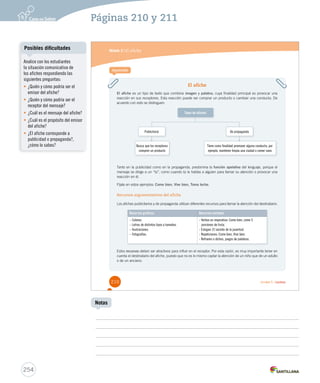 Páginas 210 y 211 
Módulo 2 / El afiche 
El afiche 
Aprende 
El afiche es un tipo de texto que combina imagen y palabra, cuya finalidad principal es provocar una 
reacción en sus receptores. Esta reacción puede ser comprar un producto o cambiar una conducta. De 
acuerdo con esto se distinguen: 
Tipos de afiches 
Publicitario 
Busca que los receptores 
compren un producto 
De propaganda 
Tiene como finalidad promover alguna conducta, por 
ejemplo, mantener limpia una ciudad o comer sano 
Tanto en la publicidad como en la propaganda, predomina la función apelativa del lenguaje, porque el 
mensaje se dirige a un “tú”, como cuando tú le hablas a alguien para llamar su atención o provocar una 
reacción en él. 
Fíjate en estos ejemplos: Come bien, Vive bien, Toma leche. 
Recursos argumentativos del afiche 
Los afiches publicitarios y de propaganda utilizan diferentes recursos para llamar la atención del destinatario: 
Recursos gráficos Recursos verbales 
– Colores. 
– Letras de distintos tipos y tamaños. 
– Ilustraciones. 
– Fotografías. 
- Verbos en imperativo: Come bien, come 5 
porciones de fruta. 
- Eslogan: El secreto de la juventud. 
- Repeticiones: Come bien, Vive bien. 
- Refranes o dichos, juegos de palabras. 
Estos recursos deben ser atractivos para influir en el receptor. Por esta razón, es muy importante tener en 
cuenta el destinatario del afiche, puesto que no es lo mismo captar la atención de un niño que de un adulto 
o de un anciano. 
210 Unidad 5 / Lectura 
Posibles dificultades 
254 
Notas 
Analice con los estudiantes 
la situación comunicativa de 
los afiches respondiendo las 
siguientes preguntas: 
• ¿Quién y cómo podría ser el 
emisor del afiche? 
• ¿Quién y cómo podría ser el 
receptor del mensaje? 
• ¿Cuál es el mensaje del afiche? 
• ¿Cuál es el propósito del emisor 
del afiche? 
• ¿El afiche corresponde a 
publicidad o propaganda?, 
¿cómo lo sabes? 
 