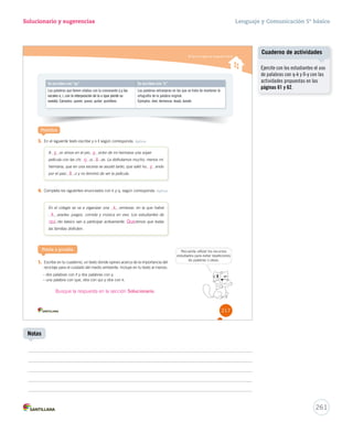 Aplicar reglas de ortografía literal 
Solucionario y sugerencias 
Se escriben con “qu” Se escriben con “k” 
Las palabras que tienen sílabas con la consonante q y las 
vocales e, i, con la interposición de la u (que pierde su 
sonido). Ejemplos: querer, queso, quitar, quirófano. 
Las palabras extranjeras en las que se trata de mantener la 
ortografía de la palabra original. 
Ejemplos: kiwi, kermesse, koala, karate. 
Practica 
3. En el siguiente texto escribe y o ll según corresponda. Aplicar 
A er vimos en el pro ector de mi hermana una súper 
película con las chi q ui ll 
as. La disfrutamos mucho, menos mi 
hermana, que en una escena se asustó tanto, que salió hu endo 
por el pasi o y no terminó de ver la película. 
ll 
4. Completa los siguientes enunciados con k y q, según corresponda. Aplicar 
En el colegio se va a organizar una ermesse, en la que habrá 
araoke, juegos, comida y música en vivo. Los estudiantes de 
nto básico van a participar activamente. remos que todas 
las familias disfruten. 
Ponte a prueba Recuerda utilizar los recursos 
1. Escribe en tu cuaderno, un texto donde opines acerca de la importancia del 
reciclaje para el cuidado del medio ambiente. Incluye en tu texto al menos: 
– dos palabras con ll y dos palabras con y. 
– una palabra con que, otra con qui y otra con k. 
estudiados para evitar repeticiones 
de palabras o ideas. 
217 
y 
y 
y 
k 
k 
qui Que 
Busque la respuesta en la sección Solucionario. 
Lenguaje y Comunicación 5º básico 
Cuaderno de actividades 
261 
Notas 
Ejercite con los estudiantes el uso 
de palabras con q-k y ll-y con las 
actividades propuestas en las 
páginas 61 y 62. 
 