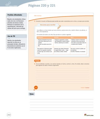 Páginas 220 y 221 
Taller de escritura 
3. Consulta el recuadro de Recursos para escribir para saber características de la crítica y consejos para escribirla. 
Recursos para escribir 
Una crítica es un tipo de texto que busca informar y opinar acerca de un evento cultural, una película, un 
libro u otro espectáculo. 
Al momento de escribir una crítica hay que tener en cuenta lo siguiente: 
Introducción Desarrollo Cierre 
- Presentar brevemente de qué trata 
la obra (libro, película) que se va a 
comentar. 
- Formular una opinión acerca de la 
obra. 
Para organizar la información puedes 
recurrir a los siguientes conectores: 
En primer lugar, para comenzar, para 
iniciar. 
Escribe 
- Entregar los argumentos o razones 
que fundamentan la opinión respecto 
del libro o película que se comenta. 
Conectores para ordenar información: 
En segundo (tercer, cuarto,…) lugar, 
para continuar, además, también. 
4. Una vez definidas la opinión y tus razones basadas en hechos, escribe tu crítica. No olvides utilizar conectores 
para organizar las ideas e introducir argumentos. 
- Sintetizar o resumir la información 
presentada. Decir por qué hay que 
leer el libro o por qué vale la pena ver 
la película que se comenta. 
Para cerrar o concluir se pueden usar 
los conectores: 
Por último, finalmente, en conclusión. 
220 Unidad 5 / Escritura 
Posibles dificultades 
Uso de TIC 
264 
Notas 
Muestre a los estudiantes críticas 
reales (de cine o de literatura) 
estraídas de diversos medios. 
Destaque la importancia de la 
argumentación, indicando las 
razones del juicio que se entrega. 
Solicite a los estudiantes 
reescribir la crítica en un 
procesador de texto, utilizando la 
herramienta de sinónimos con el 
fin de evitar repeticiones. 
 