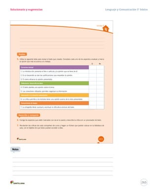 Unidad 5 
Solucionario y sugerencias 
Evalúa 
5. Utiliza la siguiente tabla para revisar el texto que creaste. Considera cada uno de los aspectos a evaluar y marca 
la opción que más se acerca a tu trabajo. 
Estructura textual 
1. La introducción presenta el libro o película y la opinión que se tiene de él. 
2. En el desarrollo se dan las justificaciones que respaldan la opinión. 
3. El cierre refuerza la opinión presentada. 
Coherencia / desarrollo de ideas 
4. El texto plantea una opinión sobre el tema. 
5. Los conectores utilizados permiten organizar la información. 
Adecuación a la situación comunicativa 
6. La crítica permite a los lectores tener una opinión acerca de la obra presentada. 
Convenciones de lengua 
7. La ortografía literal, puntual y acentual no dificulta la lectura del texto. 
Reescribe y comparte 
6. Corrige los aspectos que estén marcados con no en la pauta y reescribe la crítica en un procesador de texto. 
7. Recolecten las críticas de cada compañero de curso y hagan un fichero que podrán colocar en la biblioteca de 
aula, con el objetivo de que todos puedan acceder a ellas. 
Sí No 
221 
Lenguaje y Comunicación 5º básico 
265 
Notas 
 