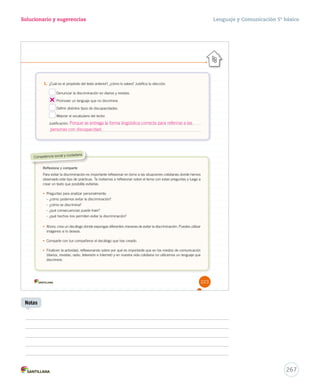 Lenguaje y Comunicación 5º básico 
267 
Solucionario y sugerencias 
Competencia social y ciudadana 
Notas 
1. ¿Cuál es el propósito del texto anterior?, ¿cómo lo sabes? Justifica tu elección. 
Denunciar la discriminación en diarios y revistas. 
Promover un lenguaje que no discrimine. 
Definir distintos tipos de discapacidades. 
Mejorar el vocabulario del lector. 
Justificación: 
Reflexiona y comparte 
Para evitar la discriminación es importante reflexionar en torno a las situaciones cotidianas donde hemos 
observado este tipo de prácticas. Te invitamos a reflexionar sobre el tema con estas preguntas y luego a 
crear un texto que posibilite evitarlas. 
• Preguntas para analizar personalmente: 
– ¿cómo podemos evitar la discriminación? 
– ¿cómo se discrimina? 
– ¿qué consecuencias puede traer? 
– ¿qué hechos nos permiten evitar la discriminación? 
• Ahora, crea un decálogo donde expongas diferentes maneras de evitar la discriminación. Puedes utilizar 
imágenes si lo deseas. 
• Comparte con tus compañeros el decálogo que has creado. 
• Finalicen la actividad, reflexionando sobre por qué es importante que en los medios de comunicación 
(diarios, revistas, radio, televisión e Internet) y en nuestra vida cotidiana no utilicemos un lenguaje que 
discrimine. 
223 
Porque se entrega la forma lingüística correcta para referirse a las 
personas con discapacidad. 
 