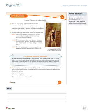 Página 225 Lenguaje y Comunicación 5º básico 
En la biblioteca Unidad 5 
Carl Spitzweg, alemán (1808-1885). 
El ratón de biblioteca, óleo sobre tela. 
225 
Buscar fuentes de información 
1. Observa la imagen y luego lee atentamente el siguiente texto. 
En las bibliotecas existe abundante material para hacer una investigación. 
Sin embargo, debes aprender a seleccionar las fuentes que efectivamente 
te puedan ser útiles en tus trabajos. 
2. Para seleccionar fuentes de información, considera los siguientes pasos: 
PASO 1: Define tu tema de trabajo y determina a qué área del 
conocimiento pertenece. Ejemplo: historia, ciencias, 
astronomía, deportes, ecología, etc. 
PASO 2: En relación con la temática, busca fuentes de información 
pertinente: revistas de ciencia, enciclopedias, páginas web. 
En la biblioteca puedes buscar en el catálogo en la sección: 
Materia. 
PASO 3: Contrasta las distintas fuentes y selecciona aquellas que 
entregan la información de manera más completa y clara. 
Las distintas fuentes de información 
Al hacer una investigación o al preparar un texto informativo, debes recurrir a fuentes de las que puedas 
obtener información confiable. Algunas fuentes de información son libros, revistas especializadas, personas 
que conozcan el tema, Internet, etc. Es muy importante que siempre menciones el origen de la información 
para que las personas que te escuchan o leen puedan recurrir directamente a ella si así lo quieren. 
3. Dirígete a la biblioteca de tu colegio y busca dos fuentes de información para cada uno de los siguientes temas: 
insectos de Chile y expediciones en la Antártica. Para cada fuente, anota en tu cuaderno los siguientes datos. 
– Título del libro o artículo. 
– Autor (nombre y apellido). 
– Fecha y año de publicación. 
– Tipo de fuente (enciclopedia, libro, revista, etc.). 
269 
Notas 
Posibles dificultades 
Converse con los estudiantes 
acerca del concepto de 
confiabilidad y, luego, analice la 
validez de fuentes como Wikipedia. 
 