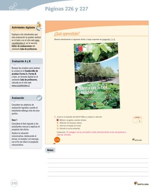 Páginas 226 y 227 
¿Qué aprendiste? 
Observa atentamente el siguiente afiche y luego responde las preguntas 1 a 5. 
1. ¿Cuál es el propósito del afiche? Marca y explica tu elección. 
A. 
Motivar a la gente a plantar árboles. 
B. Defender los bosques nativos. 
C. Informar el trabajo de Conaf. 
D. Difundir la lucha ambiental. 
Explicación: 
puntos 
2 
226 
Evaluación A y B 
270 
Notas 
Actividades digitales 
Explique a los estudiantes que 
esta evaluación la pueden realizar 
en el texto o en el sitio web www. 
casadelsaber.cl, en la sección 
Editor de evaluaciones del 
ambiente Sala de profesores. 
Busque las pruebas para evaluar 
la unidad en el Cuadernillo de 
pruebas Forma A y Forma B, 
o bien, en formato digital en el 
ambiente Sala de profesores, 
ubicado en el sitio web 
www.casadelsaber.cl. 
Evaluación 
Considere los objetivos de 
evaluación logrados cuando el 
estudiante obtenga más de once 
puntos. 
Ítem 1 
Considere el ítem logrado si los 
estudiantes marcan y explican el 
propósito del afiche. 
Analice la situación 
comunicativa, destacando el 
emisor, el receptor y el mensaje, 
con el fin de inferir el propósito 
comunicativo. 
El eslogan de la campaña invita directamente a los receptores a 
plantar árboles. 
 