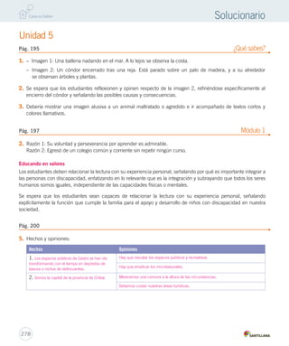 Unidad 5 
Pág. 195 ¿Qué sabes? 
Pág. 197 Módulo 1 
278 
Solucionario 
1. – Imagen 1: Una ballena nadando en el mar. A lo lejos se observa la costa. 
– Imagen 2: Un cóndor encerrado tras una reja. Está parado sobre un palo de madera, y a su alrededor 
se observan árboles y plantas. 
2. Se espera que los estudiantes reflexionen y opinen respecto de la imagen 2, refiriéndose específicamente al 
encierro del cóndor y señalando las posibles causas y consecuencias. 
3. Debería mostrar una imagen alusiva a un animal maltratado o agredido e ir acompañado de textos cortos y 
colores llamativos. 
2. Razón 1: Su voluntad y perseverancia por aprender es admirable. 
Razón 2: Egresó de un colegio común y corriente sin repetir ningún curso. 
Educando en valores 
Los estudiantes deben relacionar la lectura con su experiencia personal, señalando por qué es importante integrar a 
las personas con discapacidad, enfatizando en lo relevante que es la integración y subrayando que todos los seres 
humanos somos iguales, independiente de las capacidades físicas o mentales. 
Se espera que los estudiantes sean capaces de relacionar la lectura con su experiencia personal, señalando 
explícitamente la función que cumple la familia para el apoyo y desarrollo de niños con discapacidad en nuestra 
sociedad. 
5. Hechos y opiniones: 
Hechos Opiniones 
1. Los espacios públicos de Castro se han ido 
transformando con el tiempo en depósitos de 
basura o nichos de delincuentes. 
Hay que rescatar los espacios públicos y recreativos. 
Hay que erradicar los microbasurales. 
2. Somos la capital de la provincia de Chiloé. Merecemos una comuna a la altura de las circunstancias. 
Debemos cuidar nuestras áreas turísticas. 
Pág. 200 
 
