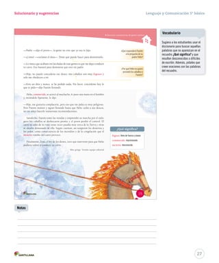 Solucionario y sugerencias Lenguaje y Comunicación 5º básico 
Reconocer características del género narrativo 
—Padre —dijo el joven—, la gente no cree que yo sea tu hijo. 
—¡Cómo! —exclamó el dios—. Dime qué puedo hacer para demostrarlo. 
—Lo único que acabará con las dudas de esas gentes es que me dejes conducir 
tu carro. Eso bastará para demostrar que eres mi padre. 
—Hijo, no puedo concederte ese deseo: mis caballos son muy fogosos y 
solo me obedecen a mí. 
—Eres un dios y nunca te he pedido nada. Por favor, concédeme hoy lo 
que te pido—dijo Faetón llorando. 
Helio, conmovido, se acercó al muchacho, le puso una mano en el hombro 
y, mirándolo fijamente, le dijo: 
—Hijo, me gustaría complacerte, pero eso que me pides es muy peligroso. 
Pero Faetón insistió y siguió llorando hasta que Helio cedió a sus deseos, 
no sin antes hacerle numerosas recomendaciones. 
Satisfecho, Faetón tomó las riendas y emprendió su marcha por el cielo; 
pero los caballos se desbocaron pronto y el joven perdió el control. El 
carro se salió de su ruta: unas veces pasaba muy cerca de la Tierra y otras 
se alejaba demasiado de ella. Según cuentan, así surgieron los desiertos y 
los polos, como consecuencia de los incendios y de la congelación que el 
incierto rumbo del carro provocó. 
Finalmente, Zeus, el rey de los dioses, tuvo que intervenir para que Helio 
pudiera volver a conducir su carro. 
Mito griego. Versión equipo editorial 
¿Qué responderá Faetón 
a la pregunta de su 
padre Helio? 
¿Por qué Helio no quiere 
prestarle los caballos a 
Faetón? 
¿Qué significa? 
fogoso: lleno de fuerza y viveza. 
conmovido: impresionado. 
incierto: desconocido. 
15 
27 
Notas 
Vocabulario 
Sugiera a los estudiantes usar el 
diccionario para buscar aquellas 
palabras que no aparezcan en el 
recuadro ¿Qué significa? y que 
resulten desconocidas o difíciles 
de escribir. Además, pídales que 
creen oraciones con las palabras 
del recuadro. 
 