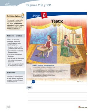Páginas 230 y 231 
Unidad 6 
Teatro 
En esta unidad aprenderás a: 
• Comprender textos dramáticos d dee mmaanneerraa oorraall yy eessccrriittaa.. 
• RReeccoonnoocceerr yy aannaalliizzaarr ccaarraacctteerrííssttiiccaass yy eessttrruuccttuurraa ddee llaass oobbrraass ddrraammááttiiccaass.. 
• IInnffeerriirr eell ssiiggnniiffiiccaaddoo ddee ppaallaabbrraass qquuee iinnddiiccaann aaccttiittuuddeess yy eemmoocciioonneess eenn llaass aaccoottaacciioonneess.. 
• UUttiilliizzaarr aaddeeccuuaaddaammeennttee llooss ssiiggnnooss ddee ppuunnttuuaacciióónn eenn uunn tteexxttoo ddrraammááttiiccoo.. 
• RReeccoonnoocceerr yy uuttiilliizzaarr ccoonneeccttoorreess ppaarraa rreellaacciioonnaarr iiddeeaass eenn uunn tteexxttoo.. 
• Aplicar estrategias para argumentar sobre lo leído. 
• Leer para desarrollar la competencia cultural y artística. 
• Demostrar empatía hacia los demás. 
230 
Motivación a la lectura 
En 5 minutos 
286 
Notas 
Actividades digitales 
Para comenzar la unidad, utilice 
la presentación que aparece 
en la sección Presentaciones 
multimedia del ambiente Sala de 
profesores, ubicado en el sitio 
web www.casadelsaber.cl. 
Solicite a los estudiantes 
que observen la ilustración 
y respondan algunas de las 
siguientes preguntas: 
• ¿Te gustan asistir al teatro?, 
¿cuál fue la última obra viste? 
• ¿Qué simbolizan las máscaras 
sobre el escenario? 
• ¿Qué acción desarrollan los 
personajes? 
• ¿Por qué crees que el escenario 
está dividido en dos partes 
diferentes? 
• ¿Cómo sabes que la ilustración 
no corresponde a un ensayo? 
¿Sabías tú que en la Antigüedad 
las obras de teatro tenían partes 
cantadas y los actores llevaban 
puestas máscaras? 
 