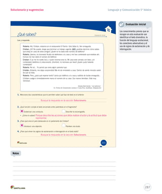 Solucionario y sugerencias Lenguaje y Comunicación 5º básico 
¿Qué sabes? Evaluación inicial 
Lee y responde. 
RRRRRRRRRRoooooooooobbbbbbbbbbeeeeeeeeeerrrrrrrrrrttttttttttoooooooooo:::::::::: Aló, Cristian, estamos en el restaurante El Parrón. Solo faltas tú. Ven enseguida. 
CCCCCCCCCCCCrrrrrrrrrrrriiiiiiiiiiiissssssssssssttttttttttttiiiiiiiiiiiiaaaaaaaaaaaannnnnnnnnnnn:::::::::::: ¿Yo? No puedo, tengo que terminar un trabajo urgente, pero ¿podrías decirme cómo sabes 
que estoy en casa de estos amigos? ¿Quién te ha dado este número de teléfono? 
RRRRRRRRRRoooooooooobbbbbbbbbbeeeeeeeeeerrrrrrrrrrttttttttttoooooooooo:::::::::: ¡Vamos, no bromees! Acabo de telefonear a tu casa y me han contestado que estabas ahí. 
Incluso me han dado el número de teléfono. 
CCCCCCCCCCCCrrrrrrrrrrrriiiiiiiiiiiissssssssssssttttttttttttiiiiiiiiiiiiaaaaaaaaaaaannnnnnnnnnnn:::::::::::: O yo me he vuelto loco, o quien bromea eres tú. Mi casa está cerrada con llave, y el 
contestador telefónico lo desconecté. ¡Hombre!, no bromees por favor! ¿Quién pudo haberte 
contestado? 
RRRRRRRRRRoooooooooobbbbbbbbbbeeeeeeeeeerrrrrrrrrrttttttttttoooooooooo:::::::::: No sé… Yo pensé que sería algún pariente tuyo. 
CCCCCCCCCCCCrrrrrrrrrrrriiiiiiiiiiiissssssssssssttttttttttttiiiiiiiiiiiiáááááááááááánnnnnnnnnnnn:::::::::::: ¡Roberto, me dejas sorprendido! Me iré de inmediato a casa. Dentro de veinte minutos sabré 
de qué se trata. 
RRRRRRRRRRoooooooooobbbbbbbbbbeeeeeeeeeerrrrrrrrrrttttttttttoooooooooo:::::::::: Pero, ¿para qué esperar tanto? Llama por teléfono a tu casa y saldrás de dudas enseguida... 
(Cristian cuelga e inmediatamente marca el número de su casa. Sus manos tiemblan. Está muy 
nervioso). 
Arkady Avérchenko. ‘‘Los ladrones’’. 
En Fichas de Comprensión Lectora 5. Costa Rica: Santillana. (Adaptación) 
1. Menciona dos características que te permiten saber qué tipo de texto es el anterior: 
2. ¿Qué función cumple el texto encerrado entre paréntesis en el fragmento? 
Evidenciar una conducta. Describir la escenografía. 
• ¿Cómo lo sabes? 
Porque describe las acciones que debe realizar el actor y la actitud que debe 
representar. 
3. ¿Para qué sirve el pppeeerrrooo ddeessttaaccaaddoo eenn eell ppaarrllaammeennttoo ddee CCrriissttiiaann?? 
Introducir una objeción. Plantear una duda. 
4. ¿Para qué sirven los signos de exclamación e interrogación en el texto leído? 
231 
Busque la respuesta en la sección Solucionario. 
Busque la respuesta en la sección Solucionario. 
Evaluación inicial 
287 
Notas 
Los conocimientos previos que se 
recogen en esta evaluación son 
identificar el texto dramático, la 
función del lenguaje acotacional, 
los conectores adversativos y el 
uso de signos de exclamación y de 
interrogación. 
 