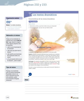 Módulo 
1 
¿Por qué el emperador 
tendrá que cometer 
un robo? 
Unidad 6 / Lectura 
Los textos dramáticos 
Características de los textos dramáticos 
Lee y responde 
Antes de leer 
• Observando la silueta, ¿a qué tipo de texto crees que corresponde? 
• Al observar la imagen, ¿de qué crees que tratará el texto? 
El emperador bandido 
Escena I 
El emperador Carlomagno aparece durmiendo en su lecho del castillo. 
Espectro: ¡Despierta, emperador! ¡Atiéndeme! Quiero advertirte que a tu alrededor 
están sucediendo hechos preocupantes. Tú, entre estas cuatro paredes, pareces 
no ser consciente del peligro que corre el imperio. Debes actuar cuanto antes 
o te arrepentirás. Prepárate, sal de aquí tú solo, sin la compañía de ninguno de 
tus servidores. Tendrás que cometer un robo. Haz lo que te digo. 
Carlomagno: (Se despierta sobresaltado). ¡Oh! ¡No ha sido más que un sueño! 
(Se levanta. Desconcertado, empieza a pasear por la habitación). Pero... ¡No! 
Todo era demasiado real. ¿El imperio en peligro? ¡No puedo consentirlo! Tengo 
que obedecer para averiguar lo que está pasando. 
(Se viste con ropas sencillas para que nadie pueda reconocerlo. Abandona el 
castillo a caballo). 
232 
U6 (230-267).indd 232 26-12-12 15:27 
Organización modular 
Motivación a la lectura 
Tipos de lectura 
288 
Notas 
UNIDAD 6: 
TEATRO 
Módulo 1: Los textos dramáticos 
• Características de los textos dramáticos 
– La obra dramática: caracteríscas 
Páginas 232 y 233 
Trabaje con los estudiantes las 
preguntas de la sección Antes de 
leer. Luego, observe la imagen y 
realice algunas preguntas como 
las siguientes: 
• ¿Qué le ocurre al personaje de 
la ilustración? 
• ¿Qué crees que quiere hacer la 
sombra? 
• ¿Qué significa que el personaje 
de la ilustración utilice una 
corona? 
• ¿En qué momento del día ocurre 
la situación?, ¿cómo lo sabes? 
Proponga a los estudiantes 
hacer una lectura dramatizada. 
Recuérdeles no leer en voz 
alta la información que está 
entre paréntesis, puesto 
que corresponde al lenguaje 
acotacional. 
 