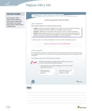 Páginas 240 y 241 
Estrategias para preparar el SimceMR 
Simce es marca registrada del Ministerio de Educación. 
¿Cómo argumentar sobre lo leído? 
¿Qué te preguntan? 
Relee el siguiente fragmento de El emperador bandido y responde. 
EEEEEEEEEEEEllllllllllllbbbbbbbbbbbbeeeeeeeeeeeeggggggggggggaaaaaaaaaaaassssssssssssttttttttttttoooooooooooo:::::::::::: (Desde el suelo). Me llamo Elbegasto. Hace un tiempo, por culpa de un traidor, el emperador 
me desterró. Desde entonces estoy escondido y me veo obligado a robar para subsistir. 
CCCCCCCCCCCCCaaaaaaaaaaaaarrrrrrrrrrrrrlllllllllllllooooooooooooommmmmmmmmmmmmaaaaaaaaaaaaagggggggggggggnnnnnnnnnnnnnooooooooooooo::::::::::::: (Soltándolo). Bien. Me servirás de gran ayuda. Quiero robar en el castillo del emperador y… 
EEEEEEEEEEEEllllllllllllbbbbbbbbbbbbeeeeeeeeeeeeggggggggggggaaaaaaaaaaaassssssssssssttttttttttttoooooooooooo:::::::::::: (Interrumpiéndolo). ¡Jamás haré una cosa así! ¡Nunca traicionaré a Carlomagno! Muchos levantaron 
calumnias contra mí y él me desterró. Pero estoy seguro de que podré limpiar mi honor. Te propongo ir al 
castillo del conde Egerico. Él ha arruinado a mucha gente: su codicia no tiene límites. 
• ¿Estás de acuerdo con la decisión de Elbegasto de no robar en el castillo del emperador?, ¿por qué? 
¿Cómo respondes? 
En la pregunta anterior, debes tomar una postura frente a un hecho y argumentar sobre lo leído. Para responder este 
tipo de pregunta, debes formarte una opinión sobre el comportamiento de algún personaje o sobre alguna situación 
o información. 
Una estrategia que te puede servir para responder es la siguiente: 
Determina el tema sobre el que debes opinar. Establece EEssttaabblleeccee lllaaa sssiiitttuuuaaaccciiióóónnn sssooobbbrrreee 
lllaaa cccuuuaaalll ssseee ttteee pppiiidddeee uuunnnaaa pppooossstttuuurrraaa rrreeellleeeyyyeeennndddooo lllaaa ppprrreeeggguuunnntttaaa... 
• ¿EEssttááss ddee aaccuueerrddoo ccoonn llaa ddeecciissiióónn ddee EEllbbeeggaassttoo ddee nnoo rroobbaarr eenn eell ccaassttiilllloo 
ddeell eemmppeerraaddoorr??,, ¿ppoorr qquuéé?? 
PASO 1 
¿Debo opinar sobre el 
comportamiento de un 
personaje? 
¿Debo opinar sobre un hecho 
o sobre una información 
entregada en el texto? 
240 
Busque la respuesta en la sección Solucionario. 
Aclarando conceptos 
296 
Notas 
Para argumentar sobre lo 
leído es necesario explicar el 
punto de vista y sostener ideas 
demostrables, que entreguen 
datos concretos, fuentes precisas 
y ejemplos claros. 
 