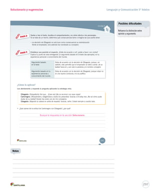 Unidad 6 
Solucionario y sugerencias 
Vuelve a leer el texto, localiza el comportamiento y ve cómo afecta a los personajes. 
Si se trata de un hecho, determina qué consecuencias tiene o imagina las que podría tener. 
– LLaa ddeecciissiióónn ddee EEllbbeeggaassttoo nnoo ssoolloo ttuuvvoo ccoommoo ccoonnsseeccuueenncciiaa ssuu rreeiivviinnddiiccaacciióónn 
ffrreennttee aall eemmppeerraaddoorr,, ssiinnoo aaddeemmááss ffuuee nnoommbbrraaddoo ssuu ccoonnsseejjeerroo.. 
Establece una posición al respecto. ¿Estás de acuerdo o n noo??,, ¿eessttááss aa ffaavvoorr oo eenn ccoonnttrraa?? 
EExxpplliiccaa ttuu ppuunnttoo ddee vviissttaa eennttrreeggaannddoo uunn aarrgguummeennttoo bbaassaaddoo eenn eell tteexxttoo ((ddaa eejjeemmppllooss)),, eenn ttuu 
eexxppeerriieenncciiaa ppeerrssoonnaall oo ccoonnoocciimmiieennttoo ddeell mmuunnddoo.. 
PASO 2 
PASO 3 
Argumento basado 
en el texto 
Estoy de acuerdo con la decisión de Elbegasto, porque, sin 
saberlo, esto permitió que el emperador se diera cuenta de su 
lealtad hacia él, y por esto lo perdona y lo nombra consejero. 
Argumento basado en tu 
experiencia personal y 
conocimiento del mundo. 
Estoy de acuerdo con la decisión de Elbegasto, porque robar no 
es una buena conducta y no se justifica. 
¿Cómo lo aplicas? 
Lee atentamente y responde la pregunta aplicando la estrategia vista. 
EEEEEEEEEEEEllllllllllllbbbbbbbbbbbbeeeeeeeeeeeeggggggggggggaaaaaaaaaaaassssssssssssttttttttttttoooooooooooo:::::::::::: (Estupefacto). Así que… ¡Erais vos! ¡No os reconocí con esas ropas! 
CCCCCCCCCCCCCaaaaaaaaaaaaarrrrrrrrrrrrrlllllllllllllooooooooooooommmmmmmmmmmmmaaaaaaaaaaaaagggggggggggggnnnnnnnnnnnnnooooooooooooo::::::::::::: (Abrazándolo y dirigiéndose a todos los presentes). Gracias a él estoy vivo. ¡No sé cómo pude 
dudar de su lealtad! Desde hoy serás uno de mis consejeros. 
EEEEEEEEEEEEllllllllllllbbbbbbbbbbbbeeeeeeeeeeeeggggggggggggaaaaaaaaaaaassssssssssssttttttttttttoooooooooooo:::::::::::: (Bajando la cabeza en señal de respeto). Gracias, señor. Estaré siempre a vuestro lado. 
• ¿Qué opinas de la actitud de Carlomagno con Elbegasto?, ¿por qué? 
241 
Busque la respuesta en la sección Solucionario. 
Lenguaje y Comunicación 5º básico 
297 
Notas 
Posibles dificultades 
Refuerce la distinción entre 
opinión y argumento. 
 