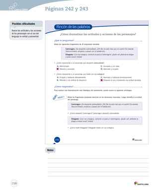 Páginas 242 y 243 
Rincón de las palabras 
¿Cómo dramatizar las actitudes y acciones de los personajes? 
¿Qué te preguntan? 
Relee los siguientes fragmentos de El emperador bandido. 
• ¿Cómo representar a un personaje que habla con voz enérgica? 
A. Enojado y hablando alteradamente. 
B. Alterado y con actitud de desprecio. 
242 
Carlomagno: (Se despierta sobresaltado). ¡Oh! ¡No ha sido más que un sueño! (Se levanta. 
Desconcertado, empieza a pasear por la habitación). 
Elbegasto: (Con voz enérgica, cerrando el paso a Carlomagno). ¿Quién va? ¿Adónde te diriges 
a estas horas? ¡Habla! 
• ¿Cómo representar a un personaje que despierta sobresaltado? 
A. Atemorizado. 
B. 
Alterado y asustado. 
C. Alarmado y hablando temerosamente. 
D. 
Elevando la voz y mostrando una actitud decidida. 
Relee los fragmentos poniendo atención en los elementos marcados. Luego identifica la actitud 
del personaje. 
Carlomagno: (Se despierta sobresaltado). ¡Oh! ¡No ha sido más que un sueño! (Se levanta. 
Desconcertado, empieza a pasear por la habitación). 
• ¿Cómo despertó Carlomagno? Carlomagno despertó sobresaltado. 
Elbegasto: (Con voz enérgica, cerrando el paso a Carlomagno). ¿Quién va? ¿Adónde te 
diriges a estas horas? ¡Habla! 
• ¿Cómo habló Elbegasto? Elbegasto habló con voz enérgica. 
PASO 1 
C. Asustado y con rabia. 
D. Alarmado y enojado. 
¿Cómo respondes? 
Para realizar una dramatización más fidedigna del parlamento, puede usarse la siguiente estrategia: 
U6 (230-267).indd 242 15-06-12 18:21 
Posibles dificultades 
298 
Notas 
Asocie las actitudes y las acciones 
de los personajes con el uso del 
lenguaje no verbal y paraverbal. 
 