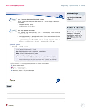 Unidad 6 
Solucionario y sugerencias 
Busca el significado de las palabras que indican actitudes. 
Averigua en el diccionario el significado de las palabras que te permitan explicar las actitudes de 
los personajes. 
• Sobresaltado: alarmado, alterado. 
• Enérgico: decidido, fime, con fuerza. 
243 
PASO 2 
Define cómo representar las actitudes. 
Ahora, explica en detalle el significado de la acción y la actitud que debe tener la persona que 
dramatice el parlamento. 
• La persona que represente a Carlomagno debe despertar en forma rápida, asustado, mostrando 
una actitud alterada y algo desorientado. 
• La persona que represente a Elbegasto debe hablar con un tono de voz elevado y mostrar una 
actitud firme y decidida al momento de impedir el paso al personaje de Carlomagno. 
PASO 3 
¿Cómo lo aplicas? 
Lee atentamente el fragmento y responde. 
(Los dos ratones ya envalentonados se acercan). 
Raúl: (Ávidamente mirando la cesta de la merienda). ¡Que aproveche! 
Séneca: Gracias. No he empezado a comer todavía. 
Rafael: (Goloso). ¿Qué tienes para comer? 
Séneca: (Revolviendo los libros). El Diccionario Enciclopédico, la Historia Antigua y La Odisea. 
Jorge Díaz. “Aventuras de papel”. En Del aire al aire. Santiago: Editorial Universitaria, 1993. (Fragmento) 
• ¿Cómo representar a un personaje que mira ávidamente una cesta de merienda? Marca. 
A. Mirando fijamente la cesta. 
B. 
Mirando la cesta con codicia. 
C. Mirando la cesta con indiferencia. 
D. Mostrándose revoltoso e hinchando los pómulos. 
Lenguaje y Comunicación 5º básico 
U6 (230-267).indd 243 15-06-12 18:21 
Cuaderno de actividades 
299 
Notas 
Ficha de trabajo 
Ejercite utilizando la Ficha de 
refuerzo 2. 
Trabaje con los estudiantes la 
inferencia de significado de 
expresiones en contexto con las 
actividades propuestas en la 
página 72. 
 