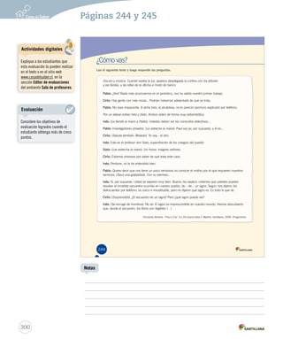 Páginas 244 y 245 
¿Cómo vas? 
Lee el siguiente texto y luego responde las preguntas. 
Oscuro y música. Cuando vuelve la luz, aparece desplegada la cortina con los árboles 
y las farolas, y las sillas de la oficina a modo de banco. 
PPPPPPPPPaaaaaaaaabbbbbbbbblllllllllooooooooo::::::::: ¿Ves? Nada más anunciarnos en el periódico, nos ha salido nuestro primer trabajo. 
CCCCCCCCCiiiiiiiiirrrrrrrrriiiiiiiiilllllllllooooooooo::::::::: Hay gente con más moral... Podrían habernos adelantado de qué se trata. 
PPPPPPPPPaaaaaaaaabbbbbbbbblllllllllooooooooo::::::::: No seas impaciente. A doña Inés, la alcaldesa, no le pareció oportuno explicarlo por teléfono. 
Por un lateral entran Inés y Sixto. Ambos visten de forma muy estrambótica. 
IIIIIIInnnnnnnééééééésssssss::::::: (Le tiende la mano a Pablo). Ustedes deben ser los conocidos detectives... 
PPPPPPPPPaaaaaaaaabbbbbbbbblllllllllooooooooo::::::::: Investigadores privados. (Le estrecha la mano). Paul soy yo, por supuesto, y él es... 
CCCCCCCCCCiiiiiiiiiirrrrrrrrrriiiiiiiiiilllllllllloooooooooo:::::::::: (Saluda también. Molesto). Yo soy... el otro. 
IIIIIIInnnnnnnééééééésssssss::::::: Este es el profesor don Sixto, superdirector de los colegios del pueblo. 
SSSSSSSSSiiiiiiiiixxxxxxxxxtttttttttooooooooo::::::::: (Les estrecha la mano). Un honor, insignes señores. 
CCCCCCCCCCiiiiiiiiiirrrrrrrrrriiiiiiiiiilllllllllloooooooooo:::::::::: Estamos ansiosos por saber de qué trata este caso. 
IIIIIIInnnnnnnééééééésssssss::::::: Perdone, no le he entendido bien. 
PPPPPPPPPaaaaaaaaabbbbbbbbblllllllllooooooooo::::::::: Quiere decir que nos tiene un poco nerviosos no conocer el motivo por el que requieren nuestros 
servicios. (Saca una grabadora). Con su permiso... 
IIIIIIInnnnnnnééééééésssssss::::::: Sí, por supuesto. Usted se expresó muy bien. Bueno, les explico: creemos que ustedes pueden 
resolver el increíble secuestro ocurrido en nuestro pueblo, de... de... un signo. Según nos dijeron los 
delincuentes por teléfono, es único e insustituible, pero no dijeron qué signo es. Es todo lo que sé. 
CCCCCCCCCCiiiiiiiiiirrrrrrrrrriiiiiiiiiilllllllllloooooooooo:::::::::: (Sorprendido). ¿El secuestro de un signo? Pero ¿qué signo puede ser? 
IIIIIIInnnnnnnééééééésssssss::::::: (Se encoge de hombros). No sé. El signo es imprescindible en nuestro mundo. Hemos descubierto 
que, desde el secuestro, los libros son ilegibles (…) 
Fernando Almena. ‘‘Paul y Cía’’. En De buena tinta 5. Madrid: Santillana, 2009. (Fragmento) 
244 
300 
Notas 
Actividades digitales 
Explique a los estudiantes que 
esta evaluación la pueden realizar 
en el texto o en el sitio web 
www.casadelsaber.cl, en la 
sección Editor de evaluaciones 
del ambiente Sala de profesores. 
Evaluación 
Considere los objetivos de 
evaluación logrados cuando el 
estudiante obtenga más de cinco 
puntos. 
 