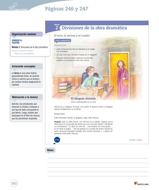 Páginas 246 y 247 
Módulo 
1 
2 
Unidad 6 / Lectura 
Divisiones de la obra dramática 
El acto, la escena y el cuadro 
Lee y responde 
Antes de leer 
• ¿Qué consecuencias trae ser distraído en el colegio 
o en el trabajo? 
• ¿En qué crees que consiste el trabajo de un abogado? 
• Después de leer el título y observar la ilustración, 
establece una predicción para esta historia. 
El abogado distraído 
Farsa contemporánea en un acto 
Oficina de un abogado. Al fondo, una puerta. Al alzarse el telón, el abogado 
aparece trabajando en su escritorio. 
Escena única 
Entra Floripondio Garrido, el abogado; luego, doña Tiburcia. 
Abogado: Será un bello poema, una hermosa loa al trabajo. ¡Lástima que el 
último verso no me resulta! ¿De dónde saco una rima para “grises”? (Recitando 
con entusiasmo). “Tú, labor de cada día…, hermosearás mis horas grises…, 
tú me darás la alegría…” (Se oye golpear en la puerta del fondo). ¡Paciencia, 
señor, paciencia! Imposible conseguir diez minutos tranquilos. (…) ¿Quién es? 
¡Adelante! (Entra doña Tiburcia). 
246 
UNIDAD 6: 
TEATRO 
Módulo 2: Divisiones de la obra dramática 
• El acto, la escena y el cuadro 
– Partes de la obra dramática 
U6 (230-267).indd 246 26-12-12 15:38 
Aclarando conceptos 
Motivación a la lectura 
302 
Notas 
Organización modular 
La farsa es una pieza teatral, 
generalmente breve, de carácter 
cómico y satírico que se destaca 
por mostrar hechos exagerando la 
realidad. 
Solicite a los estudiantes que 
observen la silueta e indiquen a 
qué tipo de texto corresponde lo 
que leerán. Luego, pídales que 
destaquen en el libro las marcas 
que les permitieron responder. 
 