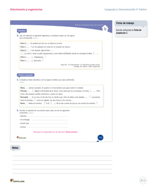 Utilizar correctamente signos de puntuación 
Solucionario y sugerencias 
3. Lee con atención el siguiente fragmento y completa el texto con los signos 
que corresponda. Aplicar 
CCCCCCCChhhhhhhhiiiiiiiiccccccccoooooooo 22222222 YYoo aannddaabbaa ppoorr aahhíí ccoonn uunn ddeeddoo eenn llaa nnaarriizz.. 
CCCCCCChhhhhhhiiiiiiicccccccooooooo 1111111 YY yyoo mmee ppeelleeaabbaa ccoonn eessttee ppoorr uunn ppuuññaaddoo ddee nnuueecceess.. 
CCCCCCChhhhhhhiiiiiiicccccccaaaaaaa 2222222 YY,, ddee rreeppeennttee,, aallggoo tteerrrriibbllee 
La chica 1 lanza un grito despavorido y corre detrás del teatrillo donde se manejará el títere 
CCCCCCChhhhhhhiiiiiiicccccccaaaaaaa 1111111 AAaaaaaaaayyyyyyyyyy 
CCCCCCChhhhhhhiiiiiiicccccccooooooo 1111111 Qué pasa 
Ponte a prueba 
1. Completa el texto dramático con los signos omitidos que sean pertinentes. 
Aplicar 
RRRRRReeeeeeiiiiiinnnnnnaaaaaa JJaammááss ssuucceeddeerráá.. SSii qquuiieerreess aa mmii hhiijjoo tteennddrrááss qquuee ppaassaarr sobre mi cadáver. 
PPPPPPPPPPrrrrrrrrrríííííííííínnnnnnnnnncccccccccciiiiiiiiiippppppppppeeeeeeeeee Agarra a Romualda de la mano, como para que no se acerque a la reina PPeerroo 
mami, ella prepara confites dulcísimos, y pinta con óleos. 
RRRRRRRRRRoooooooooommmmmmmmmmuuuuuuuuuuaaaaaaaaaallllllllllddddddddddaaaaaaaaaa SSíí,, eess mmááss,, eell oottrroo ddííaa hhiiccee uunn rreettrraattoo ssuuyyoo.. SSoolloo mmee ffaallttaann uunnooss ddeettaalllleess susurrando 
hacia el príncipe ccoommoo llooss bbiiggootteess,, llooss oojjooss bbiizzccooss yy llooss ccuueerrnnooss 
RRRRRRReeeeeeeiiiiiiinnnnnnnaaaaaaa NNaaddaa ddee iinnvveennttooss.. A él No te das cuenta de que es una muerta de hambre 
2. Escribe un ejemplo de una oración para cada uno de los siguientes 
conectores. Aplicar 
– además: 
– sin embargo: 
– puesto que: 
– porque: 
Jorge Díaz. “El rompecabezas”. En RRReeepppeeerrrtttooorrriiiooo dddeee ttteeeaaatttrrrooo eeessscccooolllaaarrr.. 
Santiago: RIL editores, 1998. (Fragmento) 
Practica 
255 
Busque la respuesta en la sección Solucionario. 
Lenguaje y Comunicación 5º básico 
311 
Notas 
Ficha de trabajo 
Ejercite utilizando la Ficha de 
ampliación 2. 
: 
: 
: 
( ( ) 
) 
) 
) 
. 
. 
… 
… 
: 
: 
: ( 
( 
( 
: 
: 
¡ ! 
: ¿ 
¿ ? 
? 
. 
 