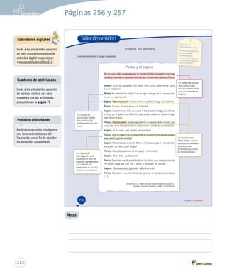 Páginas 256 y 257 
Taller de oralidad 
Puesta en escena 
Perico y el viajero 
Se ve una calle cualquiera en la ciudad. Entra el viajero, con una 
maleta y mirando en todas las direcciones. Al poco rato aparece Perico. 
VVVVVVVVVViiiiiiiiiiaaaaaaaaaajjjjjjjjjjeeeeeeeeeerrrrrrrrrroooooooooo:::::::::: (Con voz amable). Por favor, niño, ¿qué debo tomar para 
ir a la estación? 
PPPPPPPPeeeeeeeerrrrrrrriiiiiiiiccccccccoooooooo: No debe tomar nada. Si toma algo, en lugar de ir a la estación 
se va a ir a la cárcel. 
VVVVVVVViiiiiiiiaaaaaaaajjjjjjjjeeeeeeeerrrrrrrroooooooo: (AAAAllllggggoooo eeeexxxxttttrrrraaaaññññaaaaddddoooo)).. QQuuiieerroo ddeecciirr eenn qquuéé bbuuss tteennggoo qquuee ssuubbiirrmmee.. 
PPPPPPPPPeeeeeeeeerrrrrrrrriiiiiiiiicccccccccooooooooo::::::::: Bueno, en el que va a la estación. 
VViiaajjeerroo:: Escúchame, niño: que para ir a la estación tengo que tomar 
un bus ya lo sabía muy bien. Lo que quiero saber es dónde tengo 
que tomar el bus. 
PPPPPPPPPeeeeeeeeerrrrrrrrriiiiiiiiicccccccccooooooooo::::::::: (DDDDeeeesssspppprrrreeeecccciiiiaaaattttiiiivvvvoooo)).. ¡¡QQuuéé pprreegguunnttaa!! EEnn llaa ppaarraaddaa ddee llooss bbuusseess,, ppoorr 
supuesto. A no ser que usted lo sepa tomar cuando se va moviendo. 
VViiaajjeerroo:: Sí, sí, pero ¿por dónde pasa el bus? 
PPPPPPPPPeeeeeeeeerrrrrrrrriiiiiiiiicccccccccooooooooo::::::::: ¡Por la calle! ¡Eso lo sabe todo el mundo! ¿Por dónde quiere 
que pase?, ¿por la vereda? 
VVVVVVVVVViiiiiiiiiiaaaaaaaaaajjjjjjjjjjeeeeeeeeeerrrrrrrrrroooooooooo:::::::::: (PPPooonnniiiééénnndddooossseee nnneeerrrvvviiiooosssooo)).. MMiirraa:: ssii ttúú ttuuvviieerraass qquuee iirr aa llaa eessttaacciióónn 
para salir de viaje, ¿qué harías? 
PPPPPPPPPPeeeeeeeeeerrrrrrrrrriiiiiiiiiiccccccccccoooooooooo:::::::::: Iría a despedirme de mi papá y mi mamá. 
VVVVVVVVVViiiiiiiiiiaaaaaaaaaajjjjjjjjjjeeeeeeeeeerrrrrrrrrroooooooooo:::::::::: Bien, bien, ¿y después? 
PPPPPPPPPeeeeeeeeerrrrrrrrriiiiiiiiicccccccccooooooooo::::::::: Después me despediría de mi tía Rosa, que siempre me da 
mil pesos cada vez que voy a verla, y después iría donde… 
VVVVVVVVVViiiiiiiiiiaaaaaaaaaajjjjjjjjjjeeeeeeeeeerrrrrrrrrroooooooooo:::::::::: (Desesperado, gritando). ¡Mamma mía! 
PPPPPPPPPeeeeeeeeerrrrrrrrriiiiiiiiicccccccccooooooooo::::::::: No, a ver a su mamá no iría, porque ni siquiera la conozco 
(…). 
Anónimo. En Teatro escolar representable, volumen I. 
Santiago: Arrayán Editores, 1996. (Fragmento) 
Lee atentamente y luego responde. 
Preparar la 
intervención oral. 
Controlar aspectos 
paraverbales 
(impostación, 
volumen de voz) y 
no verbales (gestos, 
movimientos). 
El cambio de 
personajes señala 
el comienzo del 
parlamento de cada 
uno. 
Los signos de 
interrogación y de 
exclamación son los 
recursos paraverbales 
que señalan las 
variaciones en el tono 
de voz de los actores. 
La acotación inicial 
describe el lugar y 
las circunstancias en 
que se desarrolla la 
historia. 
Las acotaciones 
intercaladas son los 
recursos no verbales 
que describen 
actitudes y acciones 
de los personajes. 
256 Unidad 6 / Oralidad 
Cuaderno de actividades 
Posibles dificultades 
312 
Notas 
Actividades digitales 
Invite a los estudiantes a escribir 
un texto dramático mediante la 
actividad digital propuesta en 
www.casadelsaber.cl/len/511. 
Invite a los estudiantes a escribir 
de manera creativa una obra 
dramática con las actividades 
propuestas en la página 77. 
Realice junto con los estudiantes 
una lectura dramatizada del 
fragmento, con el fin de ejercitar 
los elementos paraverbales. 
 