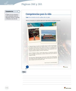 Páginas 260 y 261 
Competencias para la vida 
Leer me conecta con la cultura de mi país 
Observa la información de la siguiente página web y luego realiza las actividades propuestas. 
En Teatro del Lago nos gustan los desafíos porque nos dan las herramientas 
y el impulso necesario para crecer. Nuestra misión es ser un centro artístico 
de excelencia que promueve el desarrollo de la cultura y la creatividad en la 
educación a través de todas las disciplinas artísticas. Nos proyectamos como 
un polo de referencia regional, nacional e internacional. 
Desde la Patagonia chilena, nuestro Teatro asume un compromiso absoluto 
con la comunidad, sus tradiciones y el entorno natural único que nos ofrece la 
ciudad de Frutillar. 
Sean bienvenidos a Teatro del Lago, pensado para nuestros niños y adolescentes, 
pero también para todos aquellos quienes creen que la educación y la creatividad 
son los mejores caminos para poder crecer. 
Más información en: www.teatrodellago.cl 
260 
Competencias 
316 
Notas 
El objetivo de esta actividad es 
que los estudiantes valoren las 
expresiones artísticas y culturales 
en diferentes ramas del arte. 
 