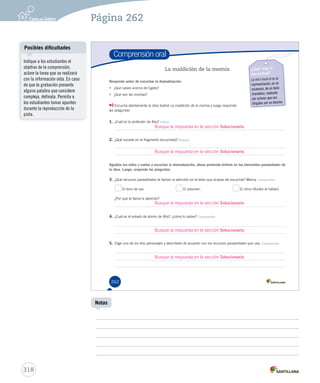 Página 262 
Comprensión oral 
262 
La maldición de la momia ¿Qué voy a 
escuchar? 
La obra teatral es la 
representación, en un 
escenario, de un texto 
dramático, realizada 
por actores que son 
dirigidos por un director. 
Responde antes de escuchar la dramatización. 
• ¿Qué sabes acerca de Egipto? 
• ¿Qué son las momias? 
Escucha atentamente la obra teatral La maldición d LLaa mmaallddiicciióónn ddeee lllaaa mmmooommmiiiaaa yy lluueeggoo rreessppoonnddee 
las preguntas. 
1. ¿Cuál es la profesión de Abú? Inferir 
Busque la respuesta en la sección Solucionario. 
2. ¿Qué sucede en el fragmento escuchado? Retener 
Busque la respuesta en la sección Solucionario. 
Agudiza tus oídos y vuelve a escuchar la dramatización, ahora poniendo énfasis en los elementos paraverbales de 
la obra. Luego, responde las preguntas. 
3. ¿Qué recursos paraverbales te llaman la atención en el texto que acabas de escuchar? Marca. Comprender 
El tono de voz. El volumen. El ritmo (fluidez al hablar). 
¿Por qué te llama la atención? 
Busque la respuesta en la sección Solucionario. 
4. ¿Cuál es el estado de ánimo de Abú?, ¿cómo lo sabes? Comprender 
Busque la respuesta en la sección Solucionario. 
5. Elige uno de los tres personajes y descríbelo de acuerdo con los recursos paraverbales que usa. Comprender 
Busque la respuesta en la sección Solucionario. 
Posibles dificultades 
318 
Notas 
Indique a los estudiantes el 
objetivo de la comprensión, 
aclare la tarea que se realizará 
con la información oída. En caso 
de que la grabación presente 
alguna palabra que considere 
compleja, defínala. Permita a 
los estudiantes tomar apuntes 
durante la reproducción de la 
pista. 
 