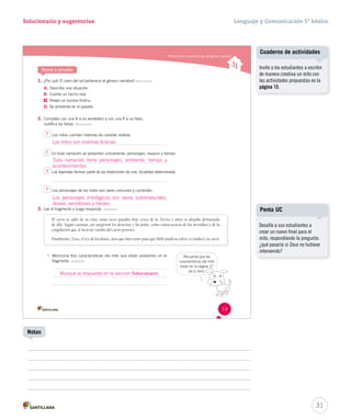 Solucionario y sugerencias Lenguaje y Comunicación 5º básico 
Reconocer características del género narrativo 
Ponte a prueba 
1. ¿Por qué El c EEll ccaaarrrrrrooo dddeeelll sssooolll ppeerrtteenneeccee aall género narrativo? Reconocer 
A. Describe una situación. 
B. Cuenta un hecho real. 
C. 
Relata un suceso ficticio. 
D. Se ambienta en el pasado. 
2. Completa con una V si es verdadero y con una F si es falso. 
Justifica las falsas. Reconocer 
Los mitos cuentan historias de carácter realista. 
Los mitos son historias ficticias. 
EEnn ttooddaa nnaarrrraacciióónn ssee pprreesseennttaann úúnniiccaammeennttee:: ppeerrssoonnaajjeess,, eessppaacciioo yy ttiieemmppoo.. 
Toda narración tiene personajes, ambiente, tiempo y 
acontecimientos. 
Las leyendas forman parte de las tradiciones de una localidad determinada. 
LLooss ppeerrssoonnaajjeess ddee llooss mmiittooss ssoonn sseerreess ccoommuunneess yy ccoorrrriieenntteess.. 
V 
Los personajes mitológicos son seres sobrenaturales, 
dioses, semidioses y héroes. 
3. Lee el fragmento y luego responde. Analizar 
El carro se salió de su ruta: unas veces pasaba muy cerca de la Tierra y otras se alejaba demasiado 
de ella. Según cuentan, así surgieron los desiertos y los polos, como consecuencia de los incendios y de la 
congelación que el incierto rumbo del carro provocó. 
Finalmente, Zeus, el rey de los dioses, tuvo que intervenir para que Helio pudiera volver a conducir su carro. 
• Menciona tres características del mito que están presentes en el 
fragmento. Analizar 
Recuerda que las 
características del mito 
están en la página 17 
de tu libro. 
19 
Cuaderno de actividades 
Invite a los estudiantes a escribir 
de manera creativa un mito con 
las actividades propuestas en la 
página 15. 
31 
Notas 
Penta UC 
Desafíe a sus estudiantes a 
crear un nuevo final para el 
mito, respondiendo la pregunta: 
¿qué pasaría si Zeus no hubiese 
intervenido? 
F 
F 
F 
Busque la respuesta en la sección Solucionario. 
 