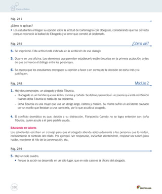 Pág. 241 
¿Cómo lo aplicas? 
• Los estudiantes entregan su opinión sobre la actitud de Carlomagno con Elbegasto, considerando que fue correcta 
porque reconoció la lealtad de Elbegasto y el error que cometió al desterrarlo. 
Pág. 245 ¿Cómo vas? 
4. Se sorprende. Esta actitud está indicada en la acotación de ese diálogo. 
5. Ocurre en una oficina. Los elementos que permiten establecerlo están descritos en la primera acotación, antes 
de que comience el diálogo entre los personajes. 
6. Se espera que los estudiantes entreguen su opinión a favor o en contra de la decisión de doña Inés y la 
justifiquen. 
Pág. 248 Módulo 2 
1. Hay dos personajes: un abogado y doña Tiburcia. 
– El abogado es un hombre que usa lentes, camisa y corbata. Se distrae pensando en un poema que está escribiendo 
cuando doña Tiburcia le habla de su problema. 
– Doña Tiburcia es una mujer que usa un abrigo largo, cartera y melena. Su mamá sufrió un accidente causado 
por un novillo que llevaban a una carnicería, por lo que acudió al abogado. 
4. El conflicto dramático es que, debido a su distracción, Floripondio Garrido no se logra entender con doña 
Tiburcia, quien acude a él para pedirle ayuda. 
Educando en valores 
Los estudiantes escriben un consejo para que el abogado atienda adecuadamente a las personas que lo visitan, 
considerando el contexto del relato. Por ejemplo: ser respetuoso, escuchar atentamente, respetar los turnos para 
hablar, mantener el hilo de la conversación, etc. 
Pág. 249 
5. Hay un solo cuadro. 
• Porque la acción se desarrolla en un solo lugar, que en este caso es la oficina del abogado. 
330 
 