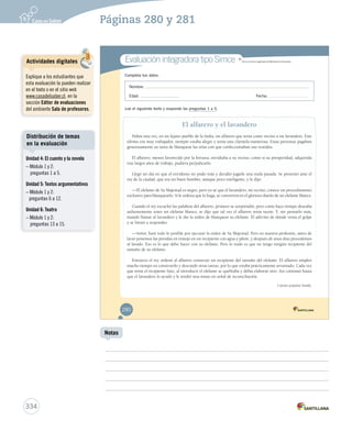 Páginas 280 y 281 
Evaluación integradora tipo Simce MR 
Completa tus datos. 
Simce es marca registrada del M Miinniisstteerriioo ddee EEdduuccaacciióónn.. 
Nombre: 
Edad: Fecha: 
Lee el siguiente texto y responde las preguntas 1 a 5. 
El alfarero y el lavandero 
Había una vez, en un lejano pueblo de la India, un alfarero que tenía como vecino a un lavandero. Este 
último era muy trabajador, siempre estaba alegre y tenía una clientela numerosa. Estas personas pagaban 
generosamente su tarea de blanquear las telas con que confeccionaban sus vestidos. 
El alfarero, menos favorecido por la fortuna, envidiaba a su vecino, como si su prosperidad, adquirida 
tras largos años de trabajo, pudiera perjudicarlo. 
Llegó un día en que el envidioso no pudo más y decidió jugarle una mala pasada. Se presentó ante el 
rey de la ciudad, que era un buen hombre, aunque poco inteligente, y le dijo: 
—El elefante de Su Majestad es negro, pero yo sé que el lavandero, mi vecino, conoce un procedimiento 
exclusivo para blanquearlo. Si le ordena que lo haga, se convertirá en el glorioso dueño de un elefante blanco. 
Cuando el rey escuchó las palabras del alfarero, primero se sorprendió, pero como hace tiempo deseaba 
ardientemente tener un elefante blanco, se dijo que tal vez el alfarero tenía razón. Y, sin pensarlo más, 
mandó llamar al lavandero y le dio la orden de blanquear su elefante. Él adivinó de dónde venía el golpe 
y se limitó a responder: 
—Señor, haré todo lo posible por ejecutar la orden de Su Majestad. Pero en nuestra profesión, antes de 
lavar ponemos las prendas en remojo en un recipiente con agua y jabón, y después de unos días procedemos 
al lavado. Eso es lo que debo hacer con su elefante. Pero lo malo es que no tengo ningún recipiente del 
tamaño de su elefante. 
Entonces el rey ordenó al alfarero construir un recipiente del tamaño del elefante. El alfarero empleó 
mucho tiempo en construirlo y descuidó otras tareas, por lo que estaba prácticamente arruinado. Cada vez 
que tenía el recipiente listo, al introducir el elefante se quebraba y debía elaborar otro. Así continuó hasta 
que el lavandero lo ayudó y le tendió una mano en señal de reconciliación. 
Cuento popular hindú. 
280 
Actividades digitales 
Explique a los estudiantes que 
esta evaluación la pueden realizar 
en el texto o en el sitio web 
www.casadelsaber.cl, en la 
sección Editor de evaluaciones 
del ambiente Sala de profesores. 
Distribución de temas 
en la evaluación 
334 
Notas 
Unidad 4: El cuento y la novela 
– Módulo 1 y 2: 
preguntas 1 a 5. 
Unidad 5: Textos argumentativos 
– Módulo 1 y 2: 
preguntas 6 a 12. 
Unidad 6: Teatro 
– Módulo 1 y 2: 
preguntas 13 a 15. 
 