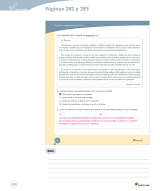 Páginas 282 y 283 
Evaluación integradora tipo Simce MR 
Lee el siguiente texto y responde las preguntas 6 y 7. 
Sr. Director: 
Actualmente, nuestras principales ciudades se hallan atestadas de conductores que, muchas veces, 
no respetan a quienes día a día viajamos en otros medios de transporte. En mi caso y como también en 
el de muchos otros, la bicicleta es la forma principal que tenemos para desplazarnos. 
Este medio de transporte, a pesar de ser más pequeño en dimensión, implica un gran cambio en 
nuestro estilo de vida, no solo a nivel personal, sino también como sociedad, porque nos permite cuidar 
y mejorar sustancialmente la salud, fortalecer nuestro sistema cardiovascular, terminar con dolencias 
y el sedentarismo, pero además posibilita el cuidado del medioambiente, gracias a que no contamina y 
que para su fabricación se utilizan menos recursos naturales que para la producción de un auto. 
En razón de lo anterior, es que quiero hacer un llamado a todas las personas a usar la bicicleta, 
disfrutar de sus beneficios y de paso, a tomar conciencia de que andar en ella implica no solo un cuidado 
personal del ciclista, sino además una protección que involucra a todos los conductores chilenos, ya que 
compartimos aún con ellos las calles, por lo tanto, el respeto de los unos a los otros, será fundamental 
a la hora de evitar accidentes y permitir a más personas hacer uso de este medio de transporte. 
6. ¿Cuál es la opinión que sustenta Gonzalo frente al uso de la bicicleta? 
A. 
Promueve el uso masivo de la bicicleta. 
B. Invita a tener un estilo de vida saludable. 
C. Insta a las personas a dejar de usar el automóvil. 
D. Llama a las autoridades a promover el uso de la bicicleta. 
7. ¿Estás de acuerdo con Gonzalo respecto de la actitud de los automovilistas frente al uso de la bicicleta? 
Sí No 
¿Por qué? 
Gonzalo Acevedo. 
282 
336 
Notas 
Los estudiantes señalan si están de acuerdo o no con Gonzalo respecto 
de la actitud de los automovilistas frente al uso de la bicicleta y justifican su opinión 
entregando argumentos propios o del texto. 
 